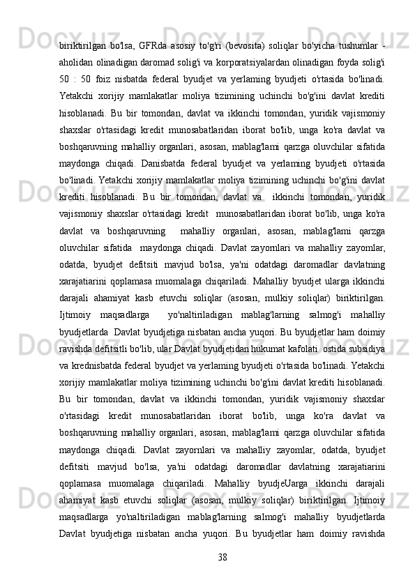 biriktirilgan   bo'lsa,   GFRda   asosiy   to'g'ri   (bevosita)   soliqlar   bo'yicha   tushumlar   -
aholidan olinadigan daromad solig'i va korporatsiyalardan olinadigan foyda solig'i
50   :   50   foiz   nisbatda   federal   byudjet   va   yerlaming   byudjeti   o'rtasida   bo'linadi.
Yetakchi   xorijiy   mamlakatlar   moliya   tizimining   uchinchi   bo'g'ini   davlat   krediti
hisoblanadi.   Bu   bir   tomondan,   davlat   va   ikkinchi   tomondan,   yuridik   vajismoniy
shaxslar   o'rtasidagi   kredit   munosabatlaridan   iborat   bo'lib,   unga   ko'ra   davlat   va
boshqaruvning   mahalliy   organlari,   asosan,   mablag'lami   qarzga   oluvchilar   sifatida
maydonga   chiqadi.   Danisbatda   federal   byudjet   va   yerlaming   byudjeti   o'rtasida
bo'linadi. Yetakchi  xorijiy  mamlakatlar  moliya  tizimining  uchinchi  bo'g'ini  davlat
krediti   hisoblanadi.   Bu   bir   tomondan,   davlat   va     ikkinchi   tomondan,   yuridik
vajismoniy   shaxslar   o'rtasidagi   kredit     munosabatlaridan   iborat   bo'lib,   unga   ko'ra
davlat   va   boshqaruvning     mahalliy   organlari,   asosan,   mablag'lami   qarzga
oluvchilar   sifatida     maydonga   chiqadi.   Davlat   zayornlari   va   mahalliy   zayomlar,
odatda,   byudjet   defitsiti   mavjud   bo'lsa,   ya'ni   odatdagi   daromadlar   davlatning
xarajatiarini   qoplamasa   muomalaga   chiqariladi.   Mahalliy   byudjet   ularga   ikkinchi
darajali   ahamiyat   kasb   etuvchi   soliqlar   (asosan,   mulkiy   soliqlar)   biriktirilgan.
Ijtimoiy   maqsadlarga     yo'naltiriladigan   mablag'larning   salmog'i   mahalliy
byudjetlarda   Davlat byudjetiga nisbatan ancha yuqori. Bu byudjetlar ham doimiy
ravishda defitsitli bo'lib, ular Davlat byudjetidan hukumat kafolati  ostida subsidiya
va krednisbatda federal byudjet va yerlaming byudjeti o'rtasida bo'linadi. Yetakchi
xorijiy mamlakatlar moliya tizimining uchinchi bo'g'ini davlat krediti hisoblanadi.
Bu   bir   tomondan,   davlat   va   ikkinchi   tomondan,   yuridik   vajismoniy   shaxslar
o'rtasidagi   kredit   munosabatlaridan   iborat   bo'lib,   unga   ko'ra   davlat   va
boshqaruvning   mahalliy   organlari,   asosan,   mablag'lami   qarzga   oluvchilar   sifatida
maydonga   chiqadi.   Davlat   zayornlari   va   mahalliy   zayomlar,   odatda,   byudjet
defitsiti   mavjud   bo'lsa,   ya'ni   odatdagi   daromadlar   davlatning   xarajatiarini
qoplamasa   muomalaga   chiqariladi.   Mahalliy   byudjeUarga   ikkinchi   darajali
ahamiyat   kasb   etuvchi   soliqlar   (asosan,   mulkiy   soliqlar)   biriktirilgan.   Ijtimoiy
maqsadlarga   yo'naltiriladigan   mablag'larning   salmog'i   mahalliy   byudjetlarda
Davlat   byudjetiga   nisbatan   ancha   yuqori.   Bu   byudjetlar   ham   doimiy   ravishda
38 