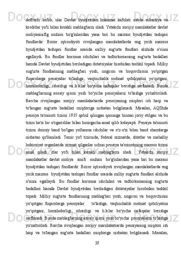 defitsitli   bo'lib,   ular   Davlat   byudjetidan   hukumat   kafolati   ostida   subsidiya   va
kreditlar yo'li bilan kerakli mablag'larni oladi. Yetakchi xorijiy mamlakatlar davlat
moliyasiniflg   muhim   bo'g'inlaridan   yana   biri   bu   maxsus   byudjetdan   tashqari
fondlardir.   Bozor   iqtisodiyoti   rivojlangan   mamlakatlarda   eng   yirik   maxsus
byudjetdan   tashqari   fondlar   orasida   milliy   sug'urta   fondlari   alohida   o'rinni
egallaydi.   Bu   fondlar   korxona   ishchilari   va   tadbirkoriaming   sug'urta   badallari
hamda Davlat byudjetidan beriladigan dotatsiyalar hisobidan tashkil topadi. Milliy
sug'urta   fondlarining   mablag'lari   yosh,   nogiron   va   boquvchisini   yo'qotgan
fuqarolarga   pensiyalar   to'lashga,   vaqtinchalik   mehnat   qobiliyatini   yo'qotgani,
homiladorligi,   ishsizligi   va   h.k.lar   bo'yicha   nafaqalar   berishga   sarflanadi.   Bunda
mablag'larning   asosiy   qismi   yosh   bo'yicha   pensiyalarni   to'lashga   yo'naltiriladi.
Barcha   rivojlangan   xorijiy   marnlakatiarda   pensiyaning   miqdori   ish   haqi   va
to'langan   sug'urta   badallari   miqdoriga   nisbatan   belgilanadi.   Masalan,   AQShda
pensiya   ta'minoti   tizimi   1935   qabul   qilingan   qonunga   binoan   joriy   etilgan   va   bu
tizim ba'zi bir o'zgarishlar biIan hozirgacha amal qilib kelayapti. Pensiya ta'minoti
tizimi   doimiy   band   bo'lgan   yollanma   ishchilar   va   o'z-o'zi   bilan   band   shaxslarga
nisbatan   qo'llaniladi.   Temir   yo'l   tizirnida,   federal   xizmatda,   shtatlar   va   mahalliy
hokimiyat organlarida xizmat qilganlar uchun pensiya ta'minotining maxsus tizimi
amal   qiladi.   itlar   yo'li   bilan   kerakli   mablag'larni   oladi.     Yetakchi   xorijiy
mamlakatlar   davlat   moliya     sinifi     muhim     bo'g'inlaridan   yana   biri   bu   maxsus
byudjetdan   tashqari   fondlardir.   Bozor   iqtisodiyoti   rivojlangan   mamlakatlarda   eng
yirik maxsus   byudjetdan tashqari  fondlar  orasida milliy sug'urta fondlari  alohida
o'rinni   egallaydi.   Bu   fondlar   korxona   ishchilari   va   tadbirkoriaming   sug'urta
badallari   hamda   Davlat   byudjetidan   beriladigan   dotatsiyalar   hisobidan   tashkil
topadi.   Milliy   sug'urta   fondlarining   mablag'lari   yosh,   nogiron   va   boquvchisini
yo'qotgan   fuqarolarga   pensiyalar       to'lashga,   vaqtinchalik   mehnat   qobiliyatini
yo'qotgani,   homiladorligi,   ishsizligi   va   h.k.lar   bo'yicha   nafaqalar   berishga
sarflanadi. Bunda mablag'larning asosiy qismi yosh bo'yicha  pensiyalarni to'lashga
yo'naltiriladi.   Barcha   rivojlangan   xorijiy   marnlakatiarda   pensiyaning   miqdori   ish
haqi   va   to'langan   sug'urta   badallari   miqdoriga   nisbatan   belgilanadi.   Masalan,
39 