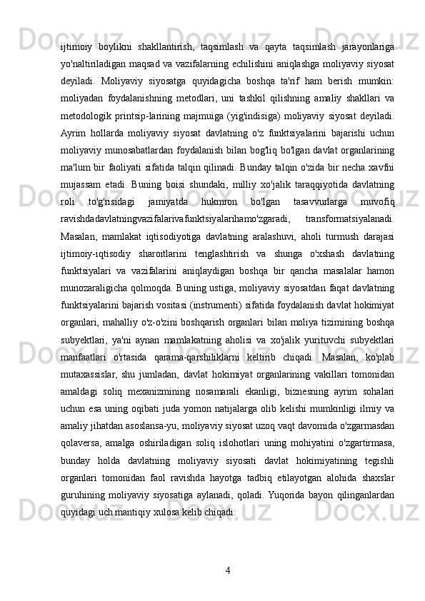 ijtimoiy   boylikni   shakllantirish,   taqsimlash   va   qayta   taqsimlash   jarayonlariga
yo'naltiriladigan maqsad va vazifalarning echilishini aniqlashga moliyaviy siyosat
deyiladi.   Moliyaviy   siyosatga   quyidagicha   boshqa   ta'rif   ham   berish   mumkin:
moliyadan   foydalanishning   metodlari,   uni   tashkil   qilishning   amaliy   shakllari   va
metodologik   printsip-larining   majmuiga   (yig'indisiga)   moliyaviy   siyosat   deyiladi.
Ayrim   hollarda   moliyaviy   siyosat   davlatning   o'z   funktsiyalarini   bajarishi   uchun
moliyaviy munosabatlardan foydalanish bilan bog'liq bo'lgan davlat organlarining
ma'lum bir faoliyati sifatida talqin qilinadi. Bunday talqin o'zida bir necha xavfni
mujassam   etadi.   Buning   boisi   shundaki,   milliy   xo'jalik   taraqqiyotida   davlatning
roli   to'g'risidagi   jamiyatda   hukmron   bo'lgan   tasavvurlarga   muvofiq
ravishdadavlatningvazifalarivafunktsiyalarihamo'zgaradi,   transformatsiyalanadi.
Masalan,   mamlakat   iqtisodiyotiga   davlatning   aralashuvi,   aholi   turmush   darajasi
ijtimoiy-iqtisodiy   sharoitlarini   tenglashtirish   va   shunga   o'xshash   davlatning
funktsiyalari   va   vazifalarini   aniqlaydigan   boshqa   bir   qancha   masalalar   hamon
munozaraligicha qolmoqda. Buning ustiga, moliyaviy siyosatdan faqat  davlatning
funktsiyalarini bajarish vositasi (instrumenti) sifatida foydalanish davlat hokimiyat
organlari, mahalliy o'z-o'zini boshqarish organlari  bilan moliya tizimining boshqa
subyektlari,   ya'ni   aynan   mamlakatning   aholisi   va   xo'jalik   yurituvchi   subyektlari
manfaatlari   o'rtasida   qarama-qarshiliklarni   keltirib   chiqadi.   Masalan,   ko'plab
mutaxassislar,   shu   jumladan,   davlat   hokimiyat   organlarining   vakillari   tomonidan
amaldagi   soliq   mexanizmining   nosamarali   ekanligi,   biznesning   ayrim   sohalari
uchun  esa   uning  oqibati   juda  yomon   natijalarga   olib   kelishi   mumkinligi   ilmiy   va
amaliy jihatdan asoslansa-yu, moliyaviy siyosat uzoq vaqt davomida o'zgarmasdan
qolaversa,   amalga   oshiriladigan   soliq   islohotlari   uning   mohiyatini   o'zgartirmasa,
bunday   holda   davlatning   moliyaviy   siyosati   davlat   hokimiyatining   tegishli
organlari   tomonidan   faol   ravishda   hayotga   tadbiq   etilayotgan   alohida   shaxslar
guruhining   moliyaviy   siyosatiga   aylanadi,   qoladi.  Yuqorida   bayon   qilinganlardan
quyidagi uch mantiqiy xulosa kelib chiqadi: 
4 