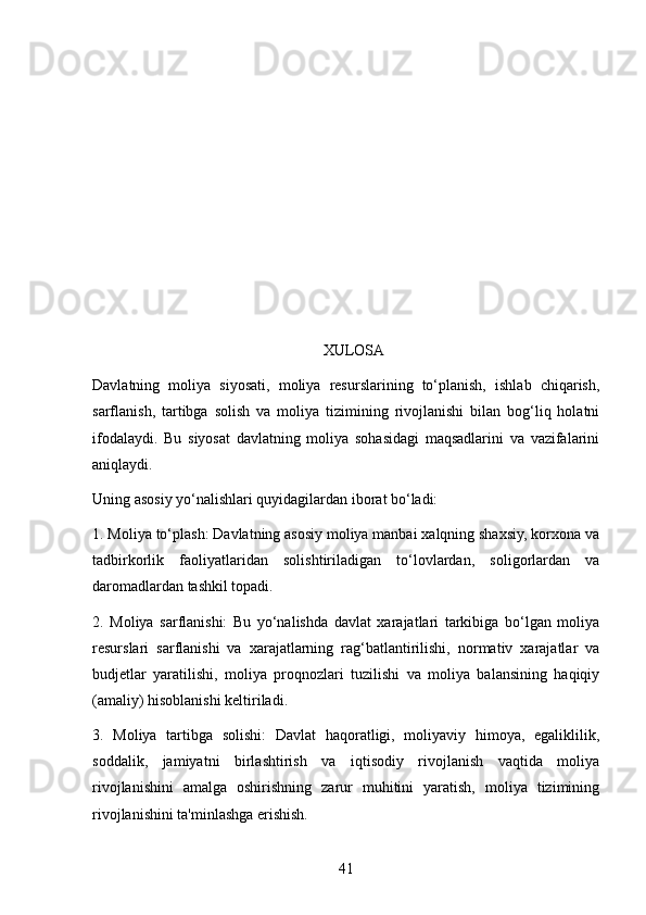 XULOSA
Davlatning   moliya   siyosati,   moliya   resurslarining   to‘planish,   ishlab   chiqarish,
sarflanish,   tartibga   solish   va   moliya   tizimining   rivojlanishi   bilan   bog‘liq   holatni
ifodalaydi.   Bu   siyosat   davlatning   moliya   sohasidagi   maqsadlarini   va   vazifalarini
aniqlaydi.
Uning asosiy yo‘nalishlari quyidagilardan iborat bo‘ladi:
1. Moliya to‘plash: Davlatning asosiy moliya manbai xalqning shaxsiy, korxona va
tadbirkorlik   faoliyatlaridan   solishtiriladigan   to‘lovlardan,   soligorlardan   va
daromadlardan tashkil topadi.
2.   Moliya   sarflanishi:   Bu   yo‘nalishda   davlat   xarajatlari   tarkibiga   bo‘lgan   moliya
resurslari   sarflanishi   va   xarajatlarning   rag‘batlantirilishi,   normativ   xarajatlar   va
budjetlar   yaratilishi,   moliya   proqnozlari   tuzilishi   va   moliya   balansining   haqiqiy
(amaliy) hisoblanishi keltiriladi.
3.   Moliya   tartibga   solishi:   Davlat   haqoratligi,   moliyaviy   himoya,   egaliklilik,
soddalik,   jamiyatni   birlashtirish   va   iqtisodiy   rivojlanish   vaqtida   moliya
rivojlanishini   amalga   oshirishning   zarur   muhitini   yaratish,   moliya   tizimining
rivojlanishini ta'minlashga erishish.
41 