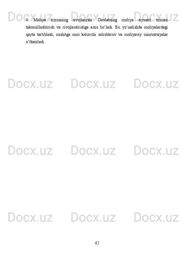 4.   Moliya   tizimining   rivojlanishi:   Davlatning   moliya   siyosati   tizimni
takomillashtirish   va   rivojlantirishga   asos   bo‘ladi.   Bu   yo‘nalishda   moliyalardagi
qayta   tartiblash,   muhitga   mos   keluvchi   solishtiruv   va   moliyaviy   innovatsiyalar
o‘tkaziladi.
42 