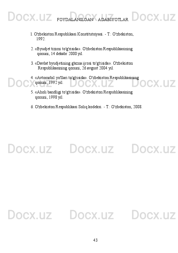 FOYDALANILGAN     ADABIYOTLAR
     l. O'zbekiston Respublikasi Konstitutsiyasi. - T.: O'zbekiston,
1992.
     2. «Byudjet tizimi to'g'risida». O'zbekiston Respublikasining
           qonuni, 14 dekabr 2000 yil.
     3. «Davlat byudjetining g'azna ijrosi to'g'risida». O'zbekiston
            Respublikasining qonuni, 26 avgust 2004 yil.
     4. «Avtomobil yo'llari to'g'risida». O'zbekiston Respublikasining
         qonuni, 1992 yil.
     5. «Aholi bandligi to'g'risida». O'zbekiston Respublikasining
         qonuni, 1998 yil.
     6. O'zbekiston Respublikasi Soliq kodeksi. - T.: O'zbekiston, 2008.
43 