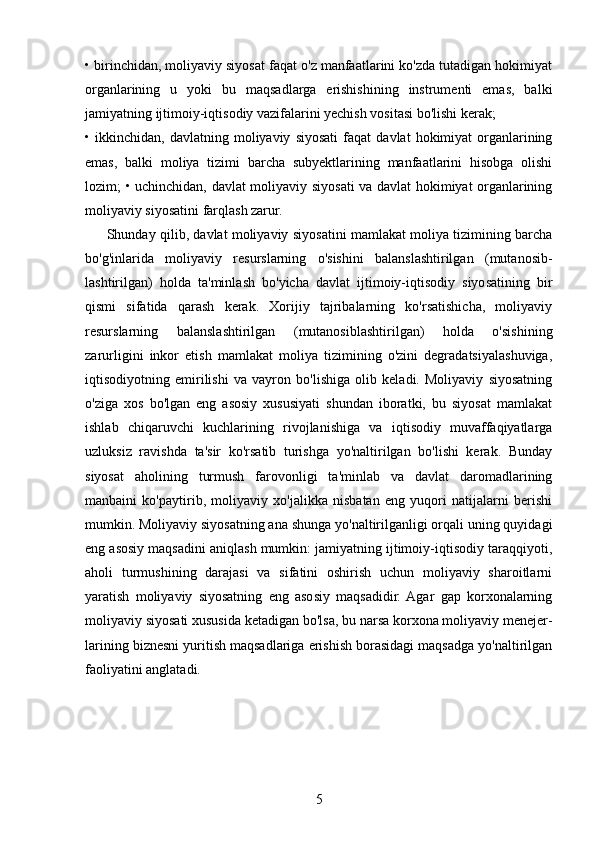 • birinchidan, moliyaviy siyosat faqat o'z manfaatlarini ko'zda tutadigan hokimiyat
organlarining   u   yoki   bu   maqsadlarga   erishishining   instrumenti   emas,   balki
jamiyatning ijtimoiy-iqtisodiy vazifalarini yechish vositasi bo'lishi kerak; 
•  ikkinchidan,   davlatning  moliyaviy   siyosati   faqat   davlat   hokimiyat   organlarining
emas,   balki   moliya   tizimi   barcha   subyektlarining   manfaatlarini   hisobga   olishi
lozim; • uchinchidan, davlat moliyaviy siyosati va davlat hokimiyat organlarining
moliyaviy siyosatini farqlash zarur. 
         Shunday qilib, davlat moliyaviy siyosatini mamlakat moliya tizimining barcha
bo'g'inlarida   moliyaviy   resurslarning   o'sishini   balanslashtirilgan   (mutanosib-
lashtirilgan)   holda   ta'minlash   bo'yicha   davlat   ijtimoiy-iqtisodiy   siyosatining   bir
qismi   sifatida   qarash   kerak.   Xorijiy   tajribalarning   ko'rsatishicha,   moliyaviy
resurslarning   balanslashtirilgan   (mutanosiblashtirilgan)   holda   o'sishining
zarurligini   inkor   etish   mamlakat   moliya   tizimining   o'zini   degradatsiyalashuviga,
iqtisodiyotning   emirilishi   va   vayron   bo'lishiga   olib   keladi.   Moliyaviy   siyosatning
o'ziga   xos   bo'lgan   eng   asosiy   xususiyati   shundan   iboratki,   bu   siyosat   mamlakat
ishlab   chiqaruvchi   kuchlarining   rivojlanishiga   va   iqtisodiy   muvaffaqiyatlarga
uzluksiz   ravishda   ta'sir   ko'rsatib   turishga   yo'naltirilgan   bo'lishi   kerak.   Bunday
siyosat   aholining   turmush   farovonligi   ta'minlab   va   davlat   daromadlarining
manbaini   ko'paytirib,   moliyaviy   xo'jalikka   nisbatan   eng   yuqori   natijalarni   berishi
mumkin. Moliyaviy siyosatning ana shunga yo'naltirilganligi orqali uning quyidagi
eng asosiy maqsadini aniqlash mumkin: jamiyatning ijtimoiy-iqtisodiy taraqqiyoti,
aholi   turmushining   darajasi   va   sifatini   oshirish   uchun   moliyaviy   sharoitlarni
yaratish   moliyaviy   siyosatning   eng   asosiy   maqsadidir.  Agar   gap   korxonalarning
moliyaviy siyosati xususida ketadigan bo'lsa, bu narsa korxona moliyaviy menejer-
larining biznesni yuritish maqsadlariga erishish borasidagi maqsadga yo'naltirilgan
faoliyatini anglatadi. 
5 