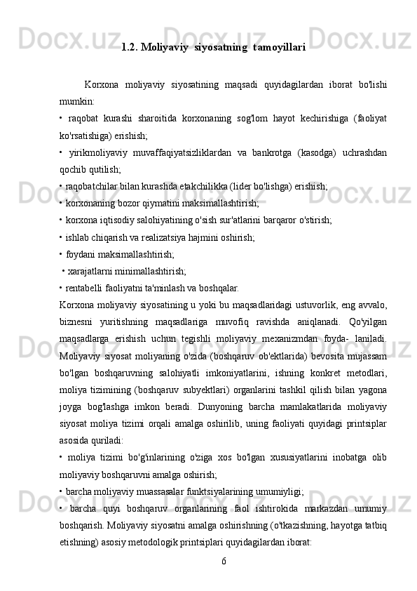              1.2. Moliyaviy  siyosatning  tamoyillari
Korxona   moliyaviy   siyosatining   maqsadi   quyidagilardan   iborat   bo'lishi
mumkin: 
•   raqobat   kurashi   sharoitida   korxonaning   sog'lom   hayot   kechirishiga   (faoliyat
ko'rsatishiga) erishish; 
•   yirikmoliyaviy   muvaffaqiyatsizliklardan   va   bankrotga   (kasodga)   uchrashdan
qochib qutilish;
• raqobatchilar bilan kurashda etakchilikka (lider bo'lishga) erishish; 
• korxonaning bozor qiymatini maksimallashtirish; 
• korxona iqtisodiy salohiyatining o'sish sur'atlarini barqaror o'stirish; 
• ishlab chiqarish va realizatsiya hajmini oshirish; 
• foydani maksimallashtirish;
 • xarajatlarni minimallashtirish; 
• rentabelli faoliyatni ta'minlash va boshqalar. 
Korxona moliyaviy siyosatining u yoki bu maqsadlaridagi ustuvorlik, eng avvalo,
biznesni   yuritishning   maqsadlariga   muvofiq   ravishda   aniqlanadi.   Qo'yilgan
maqsadlarga   erishish   uchun   tegishli   moliyaviy   mexanizmdan   foyda-   laniladi.
Moliyaviy   siyosat   moliyaning   o'zida   (boshqaruv   ob'ektlarida)   bevosita   mujassam
bo'lgan   boshqaruvning   salohiyatli   imkoniyatlarini,   ishning   konkret   metodlari,
moliya   tizimining   (boshqaruv   subyektlari)   organlarini   tashkil   qilish   bilan   yagona
joyga   bog'lashga   imkon   beradi.   Dunyoning   barcha   mamlakatlarida   moliyaviy
siyosat   moliya   tizimi   orqali   amalga   oshirilib,   uning   faoliyati   quyidagi   printsiplar
asosida quriladi: 
•   moliya   tizimi   bo'g'inlarining   o'ziga   xos   bo'lgan   xususiyatlarini   inobatga   olib
moliyaviy boshqaruvni amalga oshirish; 
• barcha moliyaviy muassasalar funktsiyalarining umumiyligi; 
•   barcha   quyi   boshqaruv   organlarining   faol   ishtirokida   markazdan   umumiy
boshqarish. Moliyaviy siyosatni amalga oshirishning (o'tkazishning, hayotga tatbiq
etishning) asosiy metodologik printsiplari quyidagilardan iborat: 
6 