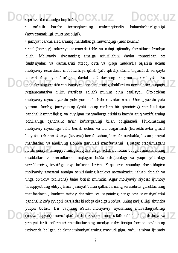 • pirovard maqsadga bog'liqlik; 
•   xo'jalik   barcha   tarmoqlarining   makroiqtisodiy   balanslashtirilganligi
(muvozanatliligi, mutanosibligi); 
• jamiyat barcha a'zolarining manfatlariga muvofiqligi (mos kelishi); 
• real (haqiqiy) imkoniyatlar asosida ichki va tashqi iqtisodiy sharoitlarni hisobga
olish.   Moliyaviy   siyosatning   amalga   oshirilishini   davlat   tomonidan   o'z
funktsiyalari   va   dasturlarini   (uzoq,   o'rta   va   qisqa   muddatli)   bajarish   uchun
moliyaviy resurslarni  mobilizatsiya qilish (jalb qilish), ularni  taqsimlash va qayta
taqsimlashga   yo'naltirilgan   davlat   tadbirlarining   majmui   ta'minlaydi.   Bu
tadbirlarning orasida moliyaviy munosabatlarning shakllari va normalarini huquqiy
reglamentatsiya   qilish   (tartibga   solish)   muhim   o'rin   egallaydi.   O'z-o'zidan
moliyaviy   siyosat   yaxshi   yoki   yomon   bo'lishi   mumkin   emas.   Uning   yaxshi   yoki
yomon   ekanligi   jamiyatning   (yoki   uning   ma'lum   bir   qismining)   manfaatlariga
qanchalik muvofiqligi va quyilgan maqsadlarga erishish hamda aniq vazifalarning
echilishiga   qanchalik   ta'sir   ko'rsatganligi   bilan   belgilanadi.   Hukumatning
moliyaviy   siyosatiga   baho   berish   uchun   va   uni   o'zgartirish   (korrektirovka   qilish)
bo'yicha  rekomendatsiya  (tavsiya)  berish  uchun, birinchi  navbatda,  butun  jamiyat
manfaatlari   va   aholining   alohida   guruhlari   manfaatlarini     ajratgan   (taqsimlagan)
holda jamiyat taraqqiyotining aniq dasturiga, echilishi lozim bo'lgan masalalarning
muddatlari   va   metodlarini   aniqlagan   holda   istiqboldagi   va   yaqin   yillardagi
vazifalarning   tavsifiga   ega   bo'lmoq   lozim.   Faqat   ana   shunday   sharoitdagina
moliyaviy   siyosatni   amalga   oshirishning   konkret   mexanizmini   ishlab   chiqish   va
unga   ob'ektiv   (xolisona)   baho   berish   mumkin.   Agar   moliyaviy   siyosat   ijtimoiy
taraqqiyotning ehtiyojlarini, jamiyat butun qatlamlarining va alohida guruhlarining
manfaatlarini,   konkret   tarixiy   sharoitni   va   hayotning   o'ziga   xos   xususiyatlarini
qanchalik ko'p (yuqori darajada) hisobga oladigan bo'lsa, uning natijaliligi shuncha
yuqori   bo'ladi.   Bir   vaqtning   o'zida,   moliyaviy   siyosatning   muvaffaqiyatliligi
(muvaffaqiyati)   muvofiqlashtirish   mexanizmining   sifatli   ishlab   chiqarilishiga   va
jamiyat   turli   qatlamlari   manfaatlarining   amalga   oshirilishiga   hamda   davlatning
ixtiyorida   bo'lgan   ob'ektiv   imkoniyatlarning   mavjudligiga,   ya'ni   jamiyat   ijtimoiy
7 