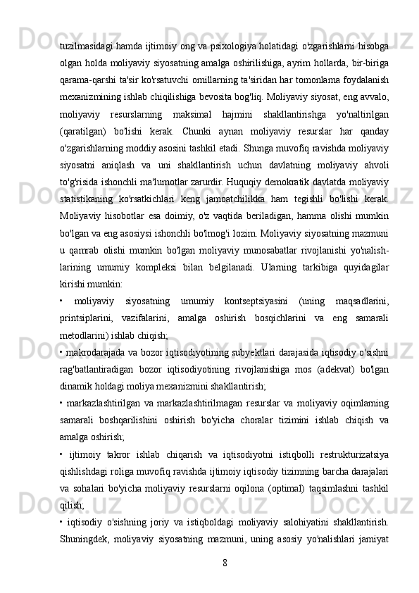 tuzilmasidagi hamda ijtimoiy ong va psixologiya holatidagi o'zgarishlarni hisobga
olgan holda moliyaviy siyosatning amalga oshirilishiga, ayrim hollarda, bir-biriga
qarama-qarshi ta'sir ko'rsatuvchi omillarning ta'siridan har tomonlama foydalanish
mexanizmining ishlab chiqilishiga bevosita bog'liq. Moliyaviy siyosat, eng avvalo,
moliyaviy   resurslarning   maksimal   hajmini   shakllantirishga   yo'naltirilgan
(qaratilgan)   bo'lishi   kerak.   Chunki   aynan   moliyaviy   resurslar   har   qanday
o'zgarishlarning moddiy asosini tashkil etadi. Shunga muvofiq ravishda moliyaviy
siyosatni   aniqlash   va   uni   shakllantirish   uchun   davlatning   moliyaviy   ahvoli
to'g'risida ishonchli ma'lumotlar zarurdir. Huquqiy demokratik davlatda moliyaviy
statistikaning   ko'rsatkichlari   keng   jamoatchilikka   ham   tegishli   bo'lishi   kerak.
Moliyaviy   hisobotlar   esa   doimiy,   o'z   vaqtida   beriladigan,   hamma   olishi   mumkin
bo'lgan va eng asosiysi ishonchli bo'lmog'i lozim. Moliyaviy siyosatning mazmuni
u   qamrab   olishi   mumkin   bo'lgan   moliyaviy   munosabatlar   rivojlanishi   yo'nalish-
larining   umumiy   kompleksi   bilan   belgilanadi.   Ularning   tarkibiga   quyidagilar
kirishi mumkin: 
•   moliyaviy   siyosatning   umumiy   kontseptsiyasini   (uning   maqsadlarini,
printsiplarini,   vazifalarini,   amalga   oshirish   bosqichlarini   va   eng   samarali
metodlarini) ishlab chiqish; 
• makrodarajada va bozor iqtisodiyotining subyektlari darajasida iqtisodiy o'sishni
rag'batlantiradigan   bozor   iqtisodiyotining   rivojlanishiga   mos   (adekvat)   bo'lgan
dinamik holdagi moliya mexanizmini shakllantirish; 
•   markazlashtirilgan   va   markazlashtirilmagan   resurslar   va   moliyaviy   oqimlarning
samarali   boshqarilishini   oshirish   bo'yicha   choralar   tizimini   ishlab   chiqish   va
amalga oshirish; 
•   ijtimoiy   takror   ishlab   chiqarish   va   iqtisodiyotni   istiqbolli   restrukturizatsiya
qishlishdagi roliga muvofiq ravishda ijtimoiy iqtisodiy tizimning barcha darajalari
va   sohalari   bo'yicha   moliyaviy   resurslarni   oqilona   (optimal)   taqsimlashni   tashkil
qilish; 
•   iqtisodiy   o'sishning   joriy   va   istiqboldagi   moliyaviy   salohiyatini   shakllantirish.
Shuningdek,   moliyaviy   siyosatning   mazmuni,   uning   asosiy   yo'nalishlari   jamiyat
8 