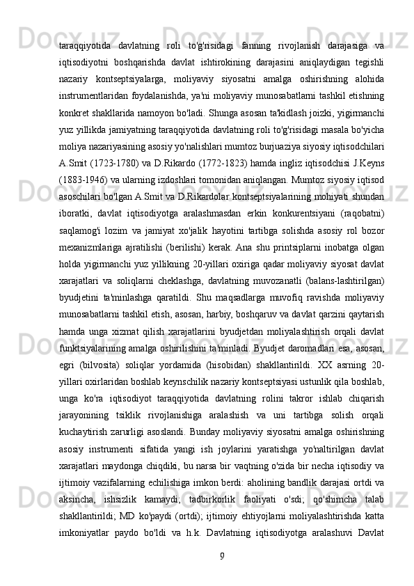 taraqqiyotida   davlatning   roli   to'g'risidagi   fanning   rivojlanish   darajasiga   va
iqtisodiyotni   boshqarishda   davlat   ishtirokining   darajasini   aniqlaydigan   tegishli
nazariy   kontseptsiyalarga,   moliyaviy   siyosatni   amalga   oshirishning   alohida
instrumentlaridan foydalanishda, ya'ni moliyaviy munosabatlarni tashkil etishning
konkret shakllarida namoyon bo'ladi. Shunga asosan ta'kidlash joizki, yigirmanchi
yuz yillikda jamiyatning taraqqiyotida davlatning roli to'g'risidagi masala bo'yicha
moliya nazariyasining asosiy yo'nalishlari mumtoz burjuaziya siyosiy iqtisodchilari
A.Smit (1723-1780) va D.Rikardo (1772-1823) hamda ingliz iqtisodchisi J.Keyns
(1883-1946) va ularning izdoshlari tomonidan aniqlangan. Mumtoz siyosiy iqtisod
asoschilari bo'lgan A.Smit va D.Rikardolar kontseptsiyalarining mohiyati shundan
iboratki,   davlat   iqtisodiyotga   aralashmasdan   erkin   konkurentsiyani   (raqobatni)
saqlamog'i   lozim   va   jamiyat   xo'jalik   hayotini   tartibga   solishda   asosiy   rol   bozor
mexanizmlariga   ajratilishi   (berilishi)   kerak.  Ana   shu   printsiplarni   inobatga   olgan
holda yigirmanchi yuz yillikning 20-yillari oxiriga qadar moliyaviy siyosat davlat
xarajatlari   va   soliqlarni   cheklashga,   davlatning   muvozanatli   (balans-lashtirilgan)
byudjetini   ta'minlashga   qaratildi.   Shu   maqsadlarga   muvofiq   ravishda   moliyaviy
munosabatlarni tashkil etish, asosan, harbiy, boshqaruv va davlat qarzini qaytarish
hamda   unga   xizmat   qilish   xarajatlarini   byudjetdan   moliyalashtirish   orqali   davlat
funktsiyalarining amalga oshirilishini ta'minladi. Byudjet daromadlari esa, asosan,
egri   (bilvosita)   soliqlar   yordamida   (hisobidan)   shakllantirildi.   XX   asrning   20-
yillari oxirlaridan boshlab keynschilik nazariy kontseptsiyasi ustunlik qila boshlab,
unga   ko'ra   iqtisodiyot   taraqqiyotida   davlatning   rolini   takror   ishlab   chiqarish
jarayonining   tsiklik   rivojlanishiga   aralashish   va   uni   tartibga   solish   orqali
kuchaytirish   zarurligi   asoslandi.   Bunday   moliyaviy   siyosatni   amalga   oshirishning
asosiy   instrumenti   sifatida   yangi   ish   joylarini   yaratishga   yo'naltirilgan   davlat
xarajatlari maydonga chiqdiki, bu narsa bir vaqtning o'zida bir necha iqtisodiy va
ijtimoiy vazifalarning echilishiga imkon berdi: aholining bandlik darajasi ortdi va
aksincha,   ishsizlik   kamaydi;   tadbirkorlik   faoliyati   o'sdi;   qo'shimcha   talab
shakllantirildi;   MD   ko'paydi   (ortdi);   ijtimoiy   ehtiyojlarni   moliyalashtirishda   katta
imkoniyatlar   paydo   bo'ldi   va   h.k.   Davlatning   iqtisodiyotga   aralashuvi   Davlat
9 