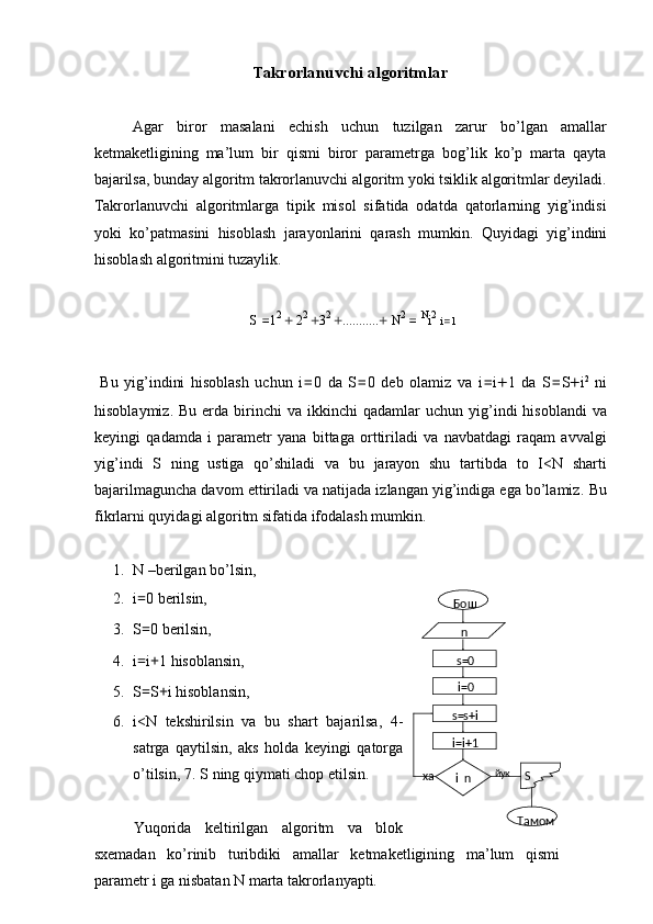 Takrorlanuvchi algoritmlar 
 
Agar   biror   masalani   echish   uchun   tuzilgan   zarur   bo’lgan   amallar
ketmaketligining   ma’lum   bir   qismi   biror   parametrga   bog’lik   ko’p   marta   qayta
bajarilsa, bunday algoritm takrorlanuvchi algoritm yoki tsiklik algoritmlar deyiladi.
Takrorlanuvchi   algoritmlarga   tipik   misol   sifatida   odatda   qatorlarning   yig’indisi
yoki   ko’patmasini   hisoblash   jarayonlarini   qarash   mumkin.   Quyidagi   yig’indini
hisoblash algoritmini tuzaylik. 
 
S  = 1 2 
+  2 2 
+ 3 2 
+ ........... +  N 2 
= 
N
i 2
  i = 1
 
  Bu   yig’indini   hisoblash   uchun   i = 0   da   S = 0   deb   olamiz   va   i = i + 1   da   S = S + i 2
  ni
hisoblaymiz.  Bu   erda   birinchi  va  ikkinchi  qadamlar  uchun  yig’indi   hisoblandi  va
keyingi   qadamda   i   parametr   yana   bittaga   orttiriladi   va   navbatdagi   raqam   avvalgi
yig’indi   S   ning   ustiga   qo’shiladi   va   bu   jarayon   shu   tartibda   to   I<N   sharti
bajarilmaguncha davom ettiriladi va natijada izlangan yig’indiga ega bo’lamiz.  Bu
fikrlarni quyidagi algoritm sifatida ifodalash mumkin. 
 
1. N –berilgan bo’lsin, 
2. i = 0 berilsin, 
3. S = 0 berilsin, 
4. i = i + 1 hisoblansin, 
5. S = S + i hisoblansin, 
6. i<N   tekshirilsin   va   bu   shart   bajarilsa,   4-
satrga   qaytilsin,   aks   holda   keyingi   qatorga
o’tilsin, 7.   S ning qiymati chop etilsin. 
 
Yuqorida   keltirilgan   algoritm   va   blok
sxemadan   ko’rinib   turibdiki   amallar   ketmaketligining   ma’lum   qismi
parametr i ga nisbatan N marta takrorlanyapti.  Бош
s=0
i=0
i=i+1s= s+i
Тамомi
 n йук
ха Sn 