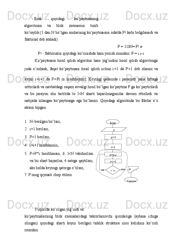 Endi  quyidagi  ko’paytmaning 
algoritmini  va  blok  sxemasini  tuzib   
ko’raylik.(1 dan N bo’lgan sonlarning ko’paytmasini odatda P! kabi belgilanadi va
faktorial deb ataladi) 
P = 1 2 3 N= P!  N
P! - faktorialni quyidagi ko’rinishda ham yozish mumkin  P =  i   i = 1
Ko’paytmani   hosil   qilish   algoritmi   ham   yig’indini   hosil   qilish   algoritmiga
juda   o’xshash,   faqat   ko’paytmani   hosil   qilish   uchun   i = 1   da   P = 1   deb   olamiz   va
keyin   i = i + 1   da   P = P
i   ni   hisoblaymiz.   Keyingi   qadamda   i   parametr   yana   bittaga
orttiriladi va navbatdagi raqam avvalgi hosil bo’lgan ko’paytma P ga ko’paytiriladi
va   bu   jarayon   shu   tartibda   to   I<N   sharti   bajarilmaguncha   davom   ettiriladi   va
natijada   izlangan   ko’paytmaga   ega   bo’lamiz.   Quyidagi   algoritmda   bu   fikrlar   o’z
aksini topgan. 
 
1. N–berilgan bo’lsin, 
2. i = 1 berilsin, 
3. P = 1 berilsin, 
4. i = i + 1 hisoblansin, 
5. P = P*i   hisoblansin,   6.   I<N   tekshirilsin
va bu shart bajarilsa, 4-satrga qaytilsin,
aks holda keyingi qatorga o’tilsin, 
7.   P ning qiymati chop etilsin. 
 
 
 
 
Yuqorida ko’rilgan yig’indi va 
ko’paytmalarning   blok   sxemalaridagi   takrorlanuvchi   qismlariga   (aylana   ichiga
olingan)   quyidagi   sharti   keyin   berilgan   tsiklik   struktura   mos   kelishini   ko’rish
mumkin.  Бош
p=1
i=1
i=i+1p= p
• i
Тамомi
 n Pйук
ха n 