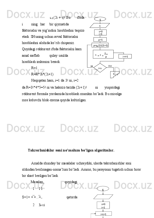 i
= 1  (2i  +  i)! Bu  ifoda
i  ning  har  bir qiymatida
faktorialni va yig’indini hisoblashni taqozo
etadi. SHuning uchun avval faktorialni
hisoblashni alohida ko’rib chiqamiz.
Quyidagi rekkurent ifoda faktorialni kam
amal sarflab  qulay  usulda 
hisoblash imkonini beradi. 
R=1 
R=R*2i*(2i+1) 
Haqiqatan ham, i=1 da 3! ni, i=2 
da R=3!*4*5=5! ni va hakozo tarzda (2i + 1)!  ni  yuqoridagi 
rekkurent formula yordamida hisoblash mumkin bo’ladi. Bu misolga 
mos keluvchi blok-sxema quyida keltirilgan. 
 
 
 
 
 
 
 
      Takrorlanishlar soni no’malum bo’lgan algoritmlar. 
 
  Amalda shunday bir masalalar uchraydiki, ularda takrorlanishlar soni 
oldindan berilmagan-noma’lum bo’ladi. Ammo, bu jarayonni tugatish uchun biror 
bir shart berilgan bo’ladi. 
Masalan,  quyidagi 
1 1  
1
S = 1 + + + ... =    qatorda 
2 3 i = 1  i Б
s=0
i=1
i=i+1p=p
• (2i)(2i+1) p=1
px
ss i
+=
i<nха
Sйукn
Б
s=0
i=1
i=i+1  