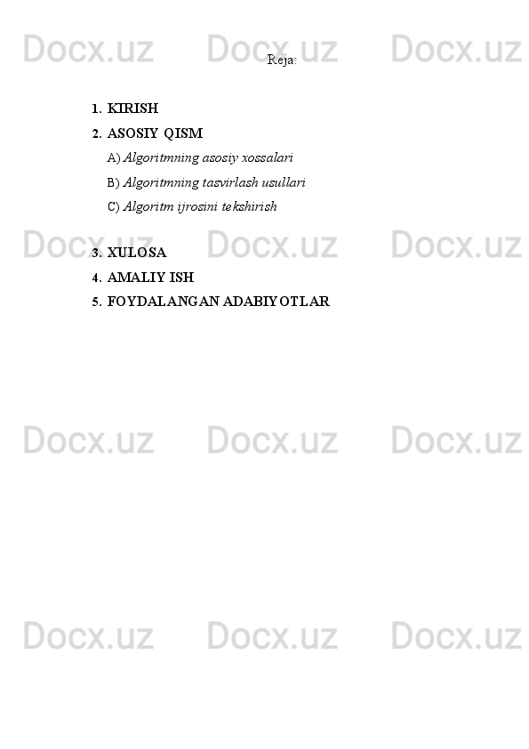 Reja: 
1. KIRISH 
2. ASOSIY QISM 
A) Algoritmning asosiy xossalari 
B) Algoritmning tasvirlash usullari 
C) Algoritm ijrosini tekshirish 
 
3. XULOSA 
4. AMALIY ISH 
5. FOYDALANGAN ADABIYOTLAR  