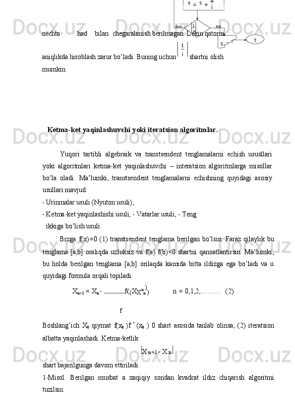 nechta  had  bilan  chegaralanish berilmagan. Lekin qatorni   
aniqlikda hisoblash zarur bo’ladi. Buning uchun   shartni olish 
mumkin. 
 
 
 
 
  Ketma-ket yaqinlashuvchi yoki iteratsion algoritmlar. 
 
Yuqori   tartibli   algebraik   va   transtsendent   tenglamalarni   echish   ususllari
yoki   algoritmlari   ketma-ket   yaqinlashuvchi   –   interatsion   algoritmlarga   misollar
bo’la   oladi.   Ma’lumki,   transtsendent   tenglamalarni   echishning   quyidagi   asosiy
usullari mavjud: 
- Urinmalar usuli (Nyuton usuli), 
- Ketma-ket yaqinlashishi usuli, - Vatarlar usuli, - Teng 
ikkiga bo’lish usuli. 
Bizga f(x) = 0 (1)  transtsendent  tenglama berilgan bo’lsin.  Faraz  qilaylik bu
tenglama [a,b]  oraliqda uzluksiz  va f(a)  f(b)<0 shartni  qanoatlantirsin.  Ma’lumki,
bu   holda   berilgan   tenglama   [a,b]   orilaqda   kamida   bitta   ildizga   ega   bo’ladi   va   u
quyidagi formula orqali topiladi. 
X
n
+ 1  =  X
n   − f
' (
( X
X n
n )
) n  =  0,1,2,............ (2) 
f
Boshlang’ich   X
0   qiymat   f(x
0   )f   ''  
(x
0   )   0   shart   asosida   tanlab   olinsa,   (2)   iteratsion
albatta yaqinlashadi. Ketma-ketlik 
X  n + 1   	
− X  n     
shart bajarilgunga davom ettiriladi. 
1-Misol.   Berilgan   musbat   a   xaqiqiy   sondan   kvadrat   ildiz   chiqarish   algoritmi
tuzilsin.  i1 Ti1
ss
+=

i1
Sхайук 