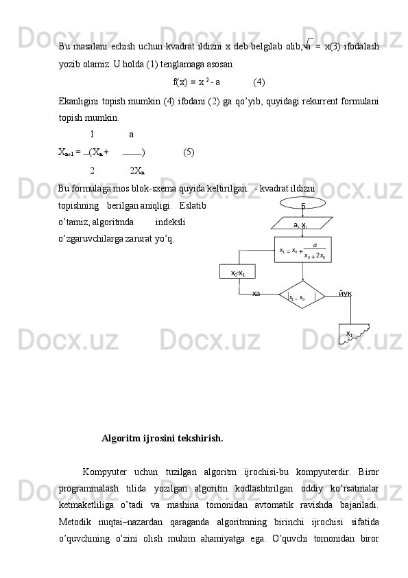 Bu  masalani   echish   uchun  kvadrat   ildizni   x  deb  belgilab  olib,  a   =   x(3)   ifodalash
yozib olamiz. U holda (1) tenglamaga asosan 
f(x)  =  x  2 
 − a (4) 
Ekanligini topish mumkin (4) ifodani (2) ga qo’yib, quyidagi rekurrent formulani
topish mumkin. 
1 a
X
n
+ 1  =  (X
n  + ) (5) 
2 2X
n
Bu formulaga mos blok-sxema quyida keltirilgan.   - kvadrat ildizni 
topishning  berilgan aniqligi.  Eslatib 
o’tamiz, algoritmda  indeksli
o’zgaruvchilarga zarurat yo’q. 
 
 
 
 
 
 
 
 
 
 
 
                   Algoritm ijrosini tekshirish. 
 
Kompyuter   uchun   tuzilgan   algoritm   ijrochisi-bu   kompyuterdir.   Biror
programmalash   tilida   yozilgan   algoritm   kodlashtirilgan   oddiy   ko’rsatmalar
ketmaketliliga   o’tadi   va   mashina   tomonidan   avtomatik   ravishda   bajariladi.
Metodik   nuqtai–nazardan   qaraganda   algoritmning   birinchi   ijrochisi   sifatida
o’quvchining   o’zini   olish   muhim   ahamiyatga   ega.   O’quvchi   tomonidan   biror Б
a, x
0 , 

x
0 - x
1 0001
2 xx a
xx
++=
− 01 xx
x
1ха йук 