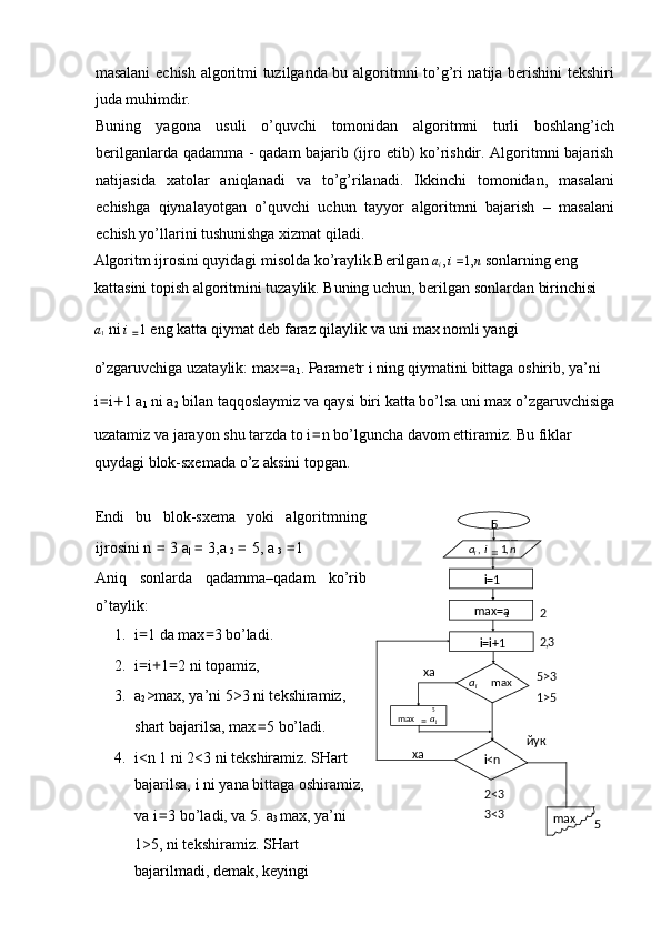 masalani  echish algoritmi tuzilganda bu algoritmni to’g’ri natija berishini tekshiri
juda muhimdir. 
Buning   yagona   usuli   o’quvchi   tomonidan   algoritmni   turli   boshlang’ich
berilganlarda qadamma - qadam bajarib (ijro etib) ko’rishdir. Algoritmni bajarish
natijasida   xatolar   aniqlanadi   va   to’g’rilanadi.   Ikkinchi   tomonidan,   masalani
echishga   qiynalayotgan   o’quvchi   uchun   tayyor   algoritmni   bajarish   –   masalani
echish yo’llarini tushunishga xizmat qiladi. 
Algoritm ijrosini quyidagi misolda ko’raylik.Berilgan  a
i  , i  = 1, n  sonlarning eng 
kattasini topish algoritmini tuzaylik. Buning uchun, berilgan sonlardan birinchisi 
a
1  ni  i 
= 1  eng katta qiymat deb faraz qilaylik va uni max nomli yangi 
o’zgaruvchiga uzataylik: max = a
1 . Parametr i ning qiymatini bittaga oshirib, ya’ni 
i = i + 1 a
1  ni a
2  bilan taqqoslaymiz va qaysi biri katta bo’lsa uni max o’zgaruvchisiga 
uzatamiz va jarayon shu tarzda to i = n bo’lguncha davom ettiramiz. Bu fiklar 
quydagi blok-sxemada o’z aksini topgan. 
 
Endi   bu   blok-sxema   yoki   algoritmning
ijrosini n  =  3 a
|  =  3,a 
2  =  5, a 
3  = 1 
Aniq   sonlarda   qadamma–qadam   ko’rib
o’taylik: 
1. i = 1 da max = 3 bo’ladi. 
2. i = i + 1 = 2 ni topamiz, 
3. a
2 >max, ya’ni 5>3 ni tekshiramiz,
shart bajarilsa, max = 5 bo’ladi. 
4. i<n 1 ni 2<3 ni tekshiramiz. SHart
bajarilsa, i ni yana bittaga oshiramiz,
va i = 3 bo’ladi, va 5.   a
3  max, ya’ni
1>5, ni tekshiramiz.  SHart
bajarilmadi, demak, keyingi  Б
i=1
max=a
1
i=i+1 _____
,1, nia
i
=
max
ia
5
max
ia
=
i<n
max2
3,2
ха
ха йук 5>3
1>5
52<3
3<3 