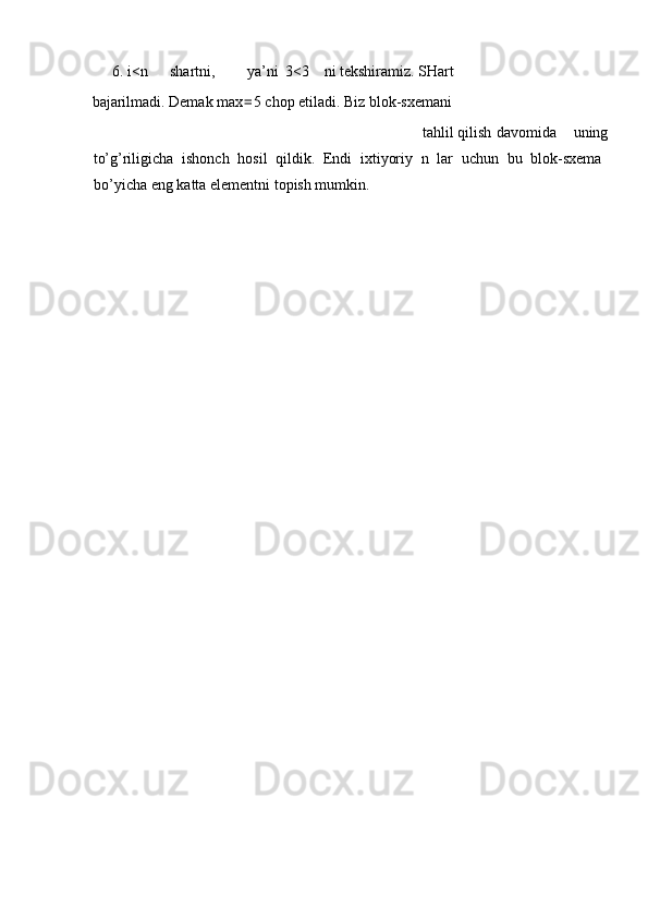 6.   i<n  shartni,  ya’ni  3<3  ni tekshiramiz. SHart 
bajarilmadi. Demak max = 5 chop etiladi. Biz blok-sxemani 
  tahlil  qilish  davomida  uning 
to’g’riligicha   ishonch   hosil   qildik.   Endi   ixtiyoriy   n   lar   uchun   bu   blok-sxema
bo’yicha eng katta elementni topish mumkin. 
                    
 
                       
 
 
 
 
 
 
                      
