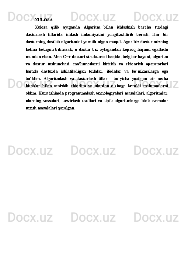 XULOSA 
Xulosa   qilib   aytganda   Algaritm   bilan   ishlashish   barcha   turdagi
dasturlash   tillarida   ishlash   imkoniyatini   yengillashtirib   beradi.   Har   bir
dasturning dastlab algaritmini yaratib olgan maqul. Agar biz dasturimizning
ketma   ketligini   bilmasak,   u   dastur   biz   oylagandan   koproq   hajmni   egallashi
mumkin ekan.   Men C++ dasturi strukturasi haqida, belgilar bayoni, algoritm
va   dastur   tushunchasi,   ma’lumotlarni   kiritish   va   chiqarish   operatorlari
hamda   dasturda   ishlatiladigan   toifalar,   ifodalar   va   ko’nikmalarga   ega
bo`ldim .   Algoritmlash   va   dasturlash   tillari     bo’yicha   yozilgan   bir   necha
kitoblar   bilan   tanishib   chiqdim   va   ulardan   o’zimga   kerakli   malumotlarni
oldim.   Kurs   ishimda   programmalash   texnologiyalari   masalalari,   algoritmlar,
ularning   xossalari,   tasvirlash   usullari   va   tipik   algoritmlarga   blok   sxemalar
tuzish masalalari qaralgan.
