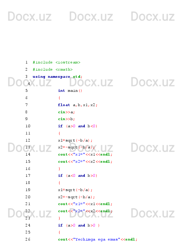  
 
 
 
 
 
1 #include <iostream> 
2 #include <cmath> 
3 using namespace  std ; 
 4  
5 int  main () 
6 { 
7 float  a , b , x1 , x2 ; 
8 cin >> a ; 
9 cin >> b ; 
10 if  ( a > 0  and  b < 0 ) 
11 { 
12 x1 = sqrt (- b / a ); 
13 x2 =- sqrt (- b / a ); 
14 cout << "x1=" << x1 << endl ; 
15 cout << "x2=" << x2 << endl ; 
16 } 
17 if  ( a < 0  and  b > 0 ) 
18 { 
19 x1 = sqrt (- b / a ); 
20 x2 =- sqrt (- b / a ); 
21 cout << "x1=" << x1 << endl ; 
22 cout << "x2=" << x2 << endl ; 
23 } 
24 if  ( a > 0  and  b > 0  ) 
25 { 
26 cout << "Yechimga ega emas" << endl ;  