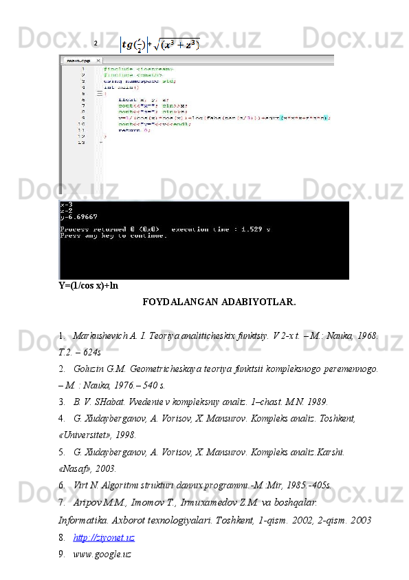 Y=(1/cos x)+ln
FOYDALANGAN ADABIYOTLAR. 
 
1. Markushevich A. I. Teoriya analiticheskix funktsiy. V 2-x t. – M.: Nauka, 1968.
T.2. – 624s 
2. Goluzin G.M. Geometricheskaya teoriya funktsii kompleksnogo peremennogo.
– M. : Nauka, 1976.–  540 s. 
3. B. V. SHabat. Vvedenie v kompleksnıy analiz.  1–chast. M.N. 1989. 
4. G. Xudayberganov, A. Vorisov, X. Mansurov.  Kompleks analiz. Toshkent, 
«Universitet», 1998. 
5. G. Xudayberganov, A. Vorisov, X. Mansurov.  Kompleks analiz.Karshi. 
«Nasaf», 2003. 
6. Virt N. Algoritmı strukturı dannıx programmı.-M.:Mir, 1985.-405s. 
7. Aripov M.M., Imomov T., Irmuxamedov Z.M. va boshqalar. 
Informatika. Axborot texnologiyalari. Toshkent, 1-qism.  2002, 2-qism. 2003 
8. http    ://    ziyonet    .   uz     
9. www.google.uz  2
+  
  