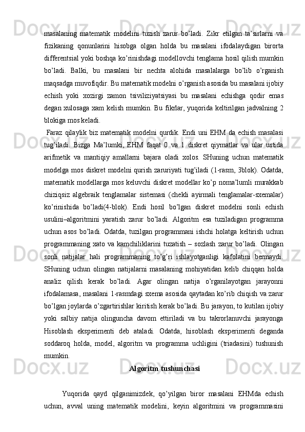 masalaning   matematik   modelini   tuzish   zarur   bo’ladi.   Zikr   etilgan   ta’sirlarni   va
fizikaning   qonunlarini   hisobga   olgan   holda   bu   masalani   ifodalaydigan   birorta
differentsial yoki boshqa ko’rinishdagi modellovchi tenglama hosil qilish mumkin
bo’ladi.   Balki,   bu   masalani   bir   nechta   alohida   masalalarga   bo’lib   o’rganish
maqsadga muvofiqdir. Bu matematik modelni o’rganish asosida bu masalani ijobiy
echish   yoki   xozirgi   zamon   tsiviliziyatsiyasi   bu   masalani   echishga   qodir   emas
degan xulosaga xam kelish mumkin. Bu fikrlar, yuqorida keltirilgan jadvalning 2
blokiga mos keladi. 
  Faraz  qilaylik biz  matematik modelni  qurdik. Endi  uni  EHM  da echish masalasi
tug’iladi.   Bizga   Ma’lumki,   EHM   faqat   0   va   1   diskret   qiymatlar   va   ular   ustida
arifmetik   va   mantiqiy   amallarni   bajara   oladi   xolos.   SHuning   uchun   matematik
modelga mos  diskret   modelni  qurish  zaruriyati   tug’iladi   (1-rasm,  3blok).  Odatda,
matematik modellarga mos keluvchi  diskret  modellar  ko’p noma’lumli murakkab
chiziqsiz   algebraik   tenglamalar   sistemasi   (chekli   ayirmali   tenglamalar-sxemalar)
ko’rinishida   bo’ladi(4-blok).   Endi   hosil   bo’lgan   diskret   modelni   sonli   echish
usulini–algoritmini   yaratish   zarur   bo’ladi.   Algoritm   esa   tuziladigan   programma
uchun   asos   bo’ladi.   Odatda,   tuzilgan   programmani   ishchi   holatga   keltirish   uchun
programmaning   xato   va   kamchiliklarini   tuzatish   –   sozlash   zarur   bo’ladi.   Olingan
sonli   natijalar   hali   programmaning   to’g’ri   ishlayotganligi   kafolatini   bermaydi.
SHuning   uchun   olingan   natijalarni   masalaning   mohiyatidan   kelib   chiqqan   holda
analiz   qilish   kerak   bo’ladi.   Agar   olingan   natija   o’rganilayotgan   jarayonni
ifodalamasa, masalani 1-rasmdagi sxema asosida qaytadan ko’rib chiqish va zarur
bo’lgan joylarda o’zgartirishlar kiritish kerak bo’ladi. Bu jarayon, to kutilan ijobiy
yoki   salbiy   natija   olinguncha   davom   ettiriladi   va   bu   takrorlanuvchi   jarayonga
Hisoblash   eksperimenti   deb   ataladi.   Odatda,   hisoblash   eksperimenti   deganda
soddaroq   holda,   model,   algoritm   va   programma   uchligini   (triadasini)   tushunish
mumkin. 
  Algoritm tushunchasi 
 
Yuqorida   qayd   qilganimizdek,   qo’yilgan   biror   masalani   EHMda   echish
uchun,   avval   uning   matematik   modelini,   keyin   algoritmini   va   programmasini 