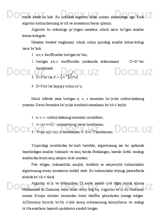 tuzish   kerak   bo’ladi.   Bu   uchlikda   algoritm   bloki   muhim   ahamiyatga   ega.   Endi
algoritm tushunchasining ta’rifi va xossalarini bayon qilamiz. 
Algoritm   bu   oldimizga   qo’yilgan   masalani   echish   zarur   bo’lgan   amallar
ketma-ketligidir. 
Masalan   kvadrat   tenglamani   echish   uchun   quyidagi   amallar   ketma-ketligi
zarur bo’ladi: 
1. a,v,s- koeffiientlar berilgan bo’lsin, 
2. berilgan   a,b,c-   koeffiientlar   yordamida   diskriminant         D = b 2
-4ac
hisoblanadi, 
3. D>0 bo’lsa  X
12  =  ( − b   D
) / ( 2* a )  
4. D<0 bo’lsa haqiqiy echim yo’q 
 
Misol   sifatida   yana   berilgan   a,   v,   s   tomonlari   bo’yicha   uchburchakning
yuzasini Geron formulasi bo’yicha hisoblash masalasini ko’rib o’taylik. 
 
1. a, v, s –uchburchakning tomonlari uzunliklari, 
2. r =  (a + v + s) 2 –perimetrning yarmi hisoblansin, 
3. T = p(r-a)(r-v)(r-s) hisoblansin, 4.   S = T hisoblansin. 
 
Yuqoridagi   misollardan   ko’rinib   turibdiki,   algoritmning   xar   bir   qadamda
bajariladigan amallar tushinarli  va aniq tarzda ifodalangan, hamda chekli  sondagi
amallardan keyin aniq natijani olish mumkin. 
Fikr   etilgan,   tushinarlilik,   aniqlik,   cheklilik   va   natijaviylik   tushunchalari
algoritmning asosiy xossalarini tashkil etadi. Bu tushunchalar keyingi pararaflarda
alohida ko’rib o’tiladi. 
Algoritm   so’zi   va   tushunchasi   IX   asrda   yashab   ijod   etgan   buyuk   alloma
Muhammad   al-Xorazmiy   nomi   bilan   uzviy   bog’liq.   Algoritm   so’zi   Al-Xorazmiy
nomini   Evropa   olimlari   tomonidan   buzib   talaffuz   qilinishidan   yuzaga   kelgan.
AlXorazmiy   birinchi   bo’lib   o’nlik   sanoq   sistemasining   tamoyillarini   va   undagi
to’rtta amallarni bajarish qoidalarini asoslab bergan.  