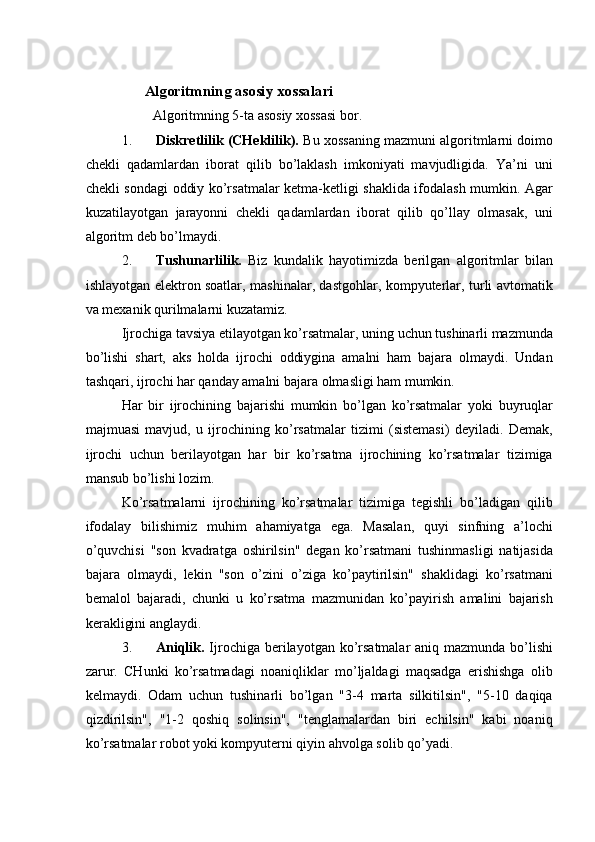    
                  Algoritmning asosiy xossalari 
         Algoritmning 5-ta asosiy xossasi bor. 
1. Diskretlilik (CHeklilik).  Bu xossaning mazmuni algoritmlarni doimo
chekli   qadamlardan   iborat   qilib   bo’laklash   imkoniyati   mavjudligida.   Ya’ni   uni
chekli sondagi oddiy ko’rsatmalar ketma-ketligi shaklida ifodalash mumkin. Agar
kuzatilayotgan   jarayonni   chekli   qadamlardan   iborat   qilib   qo’llay   olmasak,   uni
algoritm deb bo’lmaydi. 
2. Tushunarlilik.   Biz   kundalik   hayotimizda   berilgan   algoritmlar   bilan
ishlayotgan elektron soatlar, mashinalar, dastgohlar, kompyuterlar, turli avtomatik
va mexanik qurilmalarni kuzatamiz. 
Ijrochiga tavsiya etilayotgan ko’rsatmalar, uning uchun tushinarli mazmunda
bo’lishi   shart,   aks   holda   ijrochi   oddiygina   amalni   ham   bajara   olmaydi.   Undan
tashqari, ijrochi har qanday amalni bajara olmasligi ham mumkin. 
Har   bir   ijrochining   bajarishi   mumkin   bo’lgan   ko’rsatmalar   yoki   buyruqlar
majmuasi   mavjud,   u   ijrochining   ko’rsatmalar   tizimi   (sistemasi)   deyiladi.   Demak,
ijrochi   uchun   berilayotgan   har   bir   ko’rsatma   ijrochining   ko’rsatmalar   tizimiga
mansub bo’lishi lozim. 
Ko’rsatmalarni   ijrochining   ko’rsatmalar   tizimiga   tegishli   bo’ladigan   qilib
ifodalay   bilishimiz   muhim   ahamiyatga   ega.   Masalan,   quyi   sinfning   a’lochi
o’quvchisi   "son   kvadratga   oshirilsin"   degan   ko’rsatmani   tushinmasligi   natijasida
bajara   olmaydi,   lekin   "son   o’zini   o’ziga   ko’paytirilsin"   shaklidagi   ko’rsatmani
bemalol   bajaradi,   chunki   u   ko’rsatma   mazmunidan   ko’payirish   amalini   bajarish
kerakligini anglaydi. 
3. Aniqlik.   Ijrochiga berilayotgan ko’rsatmalar aniq mazmunda bo’lishi
zarur.   CHunki   ko’rsatmadagi   noaniqliklar   mo’ljaldagi   maqsadga   erishishga   olib
kelmaydi.   Odam   uchun   tushinarli   bo’lgan   "3-4   marta   silkitilsin",   "5-10   daqiqa
qizdirilsin",   "1-2   qoshiq   solinsin",   "tenglamalardan   biri   echilsin"   kabi   noaniq
ko’rsatmalar robot yoki kompyuterni qiyin ahvolga solib qo’yadi.  