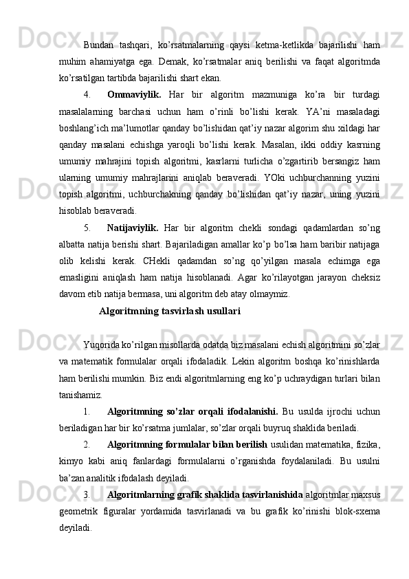 Bundan   tashqari,   ko’rsatmalarning   qaysi   ketma-ketlikda   bajarilishi   ham
muhim   ahamiyatga   ega.   Demak,   ko’rsatmalar   aniq   berilishi   va   faqat   algoritmda
ko’rsatilgan tartibda bajarilishi shart ekan. 
4. Ommaviylik.   Har   bir   algoritm   mazmuniga   ko’ra   bir   turdagi
masalalarning   barchasi   uchun   ham   o’rinli   bo’lishi   kerak.   YA’ni   masaladagi
boshlang’ich ma’lumotlar qanday bo’lishidan qat’iy nazar algorim shu xildagi har
qanday   masalani   echishga   yaroqli   bo’lishi   kerak.   Masalan,   ikki   oddiy   kasrning
umumiy   mahrajini   topish   algoritmi,   kasrlarni   turlicha   o’zgartirib   bersangiz   ham
ularning   umumiy   mahrajlarini   aniqlab   beraveradi.   YOki   uchburchanning   yuzini
topish   algoritmi,   uchburchakning   qanday   bo’lishidan   qat’iy   nazar,   uning   yuzini
hisoblab beraveradi. 
5. Natijaviylik.   Har   bir   algoritm   chekli   sondagi   qadamlardan   so’ng
albatta natija berishi shart. Bajariladigan amallar ko’p bo’lsa ham baribir natijaga
olib   kelishi   kerak.   CHekli   qadamdan   so’ng   qo’yilgan   masala   echimga   ega
emasligini   aniqlash   ham   natija   hisoblanadi.   Agar   ko’rilayotgan   jarayon   cheksiz
davom etib natija bermasa, uni algoritm deb atay olmaymiz. 
                Algoritmning tasvirlash usullari 
 
Yuqorida ko’rilgan misollarda odatda biz masalani echish algoritmini so’zlar
va   matematik   formulalar   orqali   ifodaladik.   Lekin   algoritm   boshqa   ko’rinishlarda
ham berilishi mumkin. Biz endi algoritmlarning eng ko’p uchraydigan turlari bilan
tanishamiz. 
1. Algoritmning   so’zlar   orqali   ifodalanishi.   Bu   usulda   ijrochi   uchun
beriladigan har bir ko’rsatma jumlalar, so’zlar orqali buyruq shaklida beriladi. 
2. Algoritmning formulalar bilan berilish  usulidan matematika, fizika,
kimyo   kabi   aniq   fanlardagi   formulalarni   o’rganishda   foydalaniladi.   Bu   usulni
ba’zan analitik ifodalash deyiladi. 
3. Algoritmlarning grafik shaklida tasvirlanishida  algoritmlar maxsus
geometrik   figuralar   yordamida   tasvirlanadi   va   bu   grafik   ko’rinishi   blok-sxema
deyiladi.  