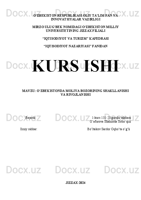 O ZBEKISTON RESPUBLIKASI OLIY TA’LIM FAN VAʻ
INNOVATSIYALAR VAZIRLIGI
MIRZO ULUG‘BEK NOMIDAGI O‘ZBEKISTON MILLIY
UNIVERSITETINING JIZZAX FILIALI
“IQTISODIYOT VA TURIZM” KAFEDRASI
“IQTISODIYOT NAZARIYASI” FANIDAN
KURS ISHI
MAVZU:  O‘ZBEKISTONDA MOLIYA BOZORINING SHAKLLANISHI
VA RIVOJLANISHI
Bajardi:                                                                     1-kurs 131-23 guruhi talabasi
G‘afurova Shahzoda Sobir qizi
Ilmiy rahbar:                                                             Bo‘ltakov Sardor Oqbo‘ta o‘g‘li
JIZZAX-2024 