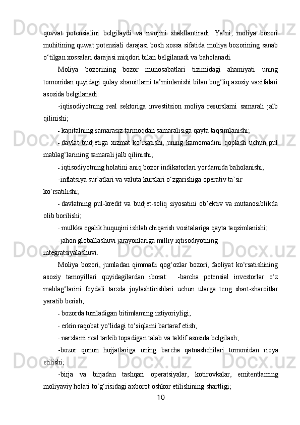 quvvat   potensialini   belgilaydi   va   rivojini   shakllantiradi.   Ya’ni,   moliya   bozori
muhitining quwat potensiali  darajasi bosh xossa sifatida moliya bozorining sanab
o‘tilgan xossalari darajasi miqdori bilan belgilanadi va baholanadi.
Moliya   bozorining   bozor   munosabatlari   tizimidagi   ahamiyati   uning
tomonidan quyidagi qulay sharoitlami ta’minlanishi bilan bog‘liq asosiy vazifalari
asosida belgilanadi:
-iqtisodiyotning   real   sektoriga   investitsion   moliya   resurslarni   samarali   jalb
qilinishi;
- kapitalning samarasiz tarmoqdan samaralisiga qayta taqsimlanishi;
- davlat   budjetiga   xizmat   ko‘rsatishi,   uning   kamomadini   qoplash   uchun   pul
mablag‘larining samarali jalb qilinishi;
- iqtisodiyotning holatini aniq bozor indikatorlari yordamida baholanishi;
-inflatsiya sur’atlari va valuta kurslari o‘zgarishiga operativ ta’sir
ko‘rsatilishi;
- davlatning  pul-kredit   va   budjet-soliq   siyosatini   ob’ektiv  va   mutanosiblikda
olib borilishi;
- mulkka egalik huquqini ishlab chiqarish vositalariga qayta taqsimlanishi;
-jahon globallashuvi jarayonlariga milliy iqtisodiyotning
integratsiyalashuvi.
Moliya  bozori,  jumladan  qimmatli   qog‘ozlar   bozori,  faoliyat   ko‘rsatishining
asosiy   tamoyillari   quyidagilardan   iborat:     -barcha   potensial   investorlar   o‘z
mablag‘larini   foydali   tarzda   joylashtirishlari   uchun   ularga   teng   shart-sharoitlar
yaratib berish;
- bozorda tuziladigan bitimlaming ixtiyoriyligi;
- erkin raqobat yo‘lidagi to‘siqlami bartaraf etish;
- narxlami real tarkib topadigan talab va taklif asosida belgilash;
-bozor   qonun   hujjatlariga   uning   barcha   qatnashchilari   tomonidan   rioya
etilishi;
-birja   va   birjadan   tashqari   operatsiyalar,   kotirovkalar,   emitentlaming
moliyaviy holati to‘g‘risidagi axborot oshkor etilishining shartligi;
10 