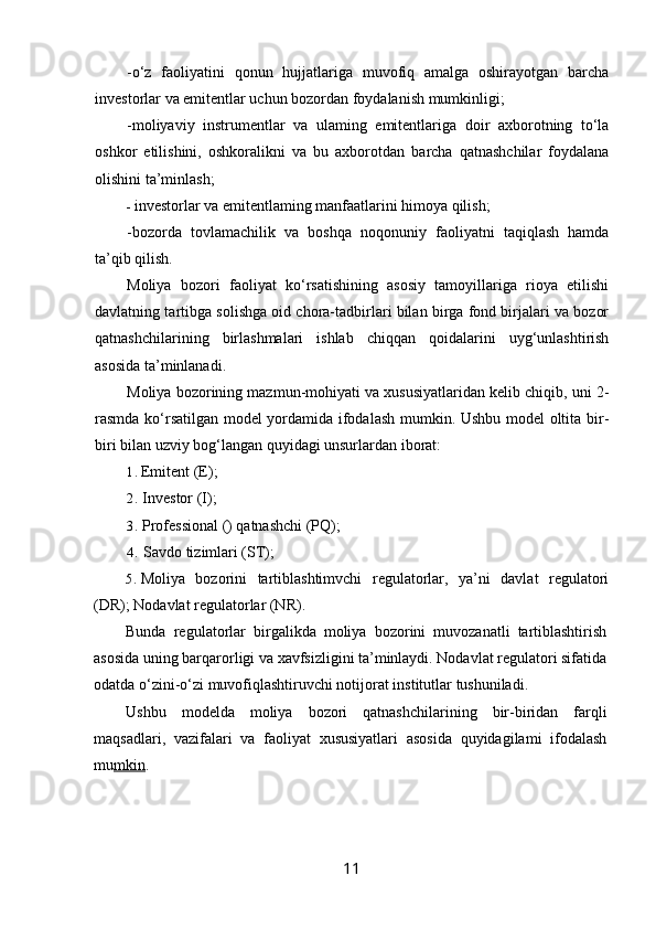 -o‘z   faoliyatini   qonun   hujjatlariga   muvofiq   amalga   oshirayotgan   barcha
investorlar va emitentlar uchun bozordan foydalanish mumkinligi;
-moliyaviy   instrumentlar   va   ulaming   emitentlariga   doir   axborotning   to‘la
oshkor   etilishini,   oshkoralikni   va   bu   axborotdan   barcha   qatnashchilar   foydalana
olishini ta’minlash;
- investorlar va emitentlaming manfaatlarini himoya qilish;
-bozorda   tovlamachilik   va   boshqa   noqonuniy   faoliyatni   taqiqlash   hamda
ta’qib qilish.
Moliya   bozori   faoliyat   ko‘rsatishining   asosiy   tamoyillariga   rioya   etilishi
davlatning tartibga solishga oid chora-tadbirlari bilan birga fond birjalari va bozor
qatnashchilarining   birlashmalari   ishlab   chiqqan   qoidalarini   uyg‘unlashtirish
asosida ta’minlanadi.
Moliya bozorining mazmun-mohiyati va xususiyatlaridan kelib chiqib, uni 2-
rasmda ko‘rsatilgan model yordamida ifodalash mumkin. Ushbu model oltita bir-
biri bilan uzviy bog‘langan quyidagi unsurlardan iborat:
1. Emitent (E);
2. Investor (I);
3. Professional () qatnashchi (PQ);
4. Savdo tizimlari (ST);
5. Moliya   bozorini   tartiblashtimvchi   regulatorlar,   ya’ni   davlat   regulatori
(DR); Nodavlat regulatorlar (NR).
Bunda   regulatorlar   birgalikda   moliya   bozorini   muvozanatli   tartiblashtirish
asosida uning barqarorligi va xavfsizligini ta’minlaydi. Nodavlat regulatori sifatida
odatda o‘zini-o‘zi muvofiqlashtiruvchi notijorat institutlar tushuniladi.
Ushbu   modelda   moliya   bozori   qatnashchilarining   bir-biridan   farqli
maqsadlari,   vazifalari   va   faoliyat   xususiyatlari   asosida   quyidagilami   ifodalash
mu mkin .
11 