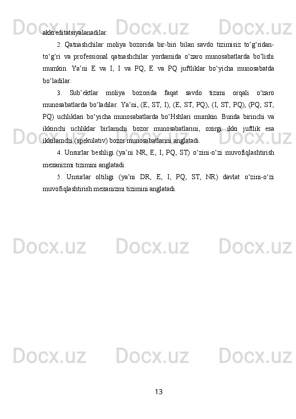 akkreditatsiyalanadilar.
2. Qatnashchilar   moliya   bozorida   bir-biri   bilan   savdo   tizimisiz   to‘g‘ridan-
to‘g‘ri   va   professional   qatnashchilar   yordamida   o‘zaro   munosabatlarda   bo‘lishi
mumkin.   Ya’ni   E   va   I,   I   va   PQ,   E   va   PQ   juftliklar   bo‘yicha   munosabatda
bo‘ladilar.
3. Sub’ektlar   moliya   bozorida   faqat   savdo   tizimi   orqali   o‘zaro
munosabatlarda   bo‘ladilar.   Ya’ni,   (E,   ST,   I),   (E,   ST,   PQ),   (I,   ST,   PQ),   (PQ,   ST,
PQ)   uchliklari   bo‘yicha   munosabatlarda   bo‘Hshlari   mumkin.   Bunda   birinchi   va
ikkinchi   uchliklar   birlamchi   bozor   munosabatlarini,   oxirgi   ikki   juftlik   esa
ikkilamchi (spekulativ) bozor munosabatlarini anglatadi.
4. Unsurlar   beshligi   (ya’ni   NR,   E,   I,   PQ,   ST)   o‘zini-o‘zi   muvofiqlashtirish
mexanizmi tizimini anglatadi.
5. Unsurlar   oltiligi   (ya’ni   DR,   E,   I,   PQ,   ST,   NR)   davlat   o‘zini-o‘zi
muvofiqlashtirish mexanizmi tizimini anglatadi.
13 