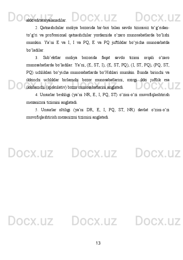 akkreditatsiyalanadilar.
2. Qatnashchilar   moliya   bozorida   bir-biri   bilan   savdo   tizimisiz   to‘g‘ridan-
to‘g‘ri   va   professional   qatnashchilar   yordamida   o‘zaro   munosabatlarda   bo‘lishi
mumkin.   Ya’ni   E   va   I,   I   va   PQ,   E   va   PQ   juftliklar   bo‘yicha   munosabatda
bo‘ladilar.
3. Sub’ektlar   moliya   bozorida   faqat   savdo   tizimi   orqali   o‘zaro
munosabatlarda   bo‘ladilar.   Ya’ni,   (E,   ST,   I),   (E,   ST,   PQ),   (I,   ST,   PQ),   (PQ,   ST,
PQ)   uchliklari   bo‘yicha   munosabatlarda   bo‘Hshlari   mumkin.   Bunda   birinchi   va
ikkinchi   uchliklar   birlamchi   bozor   munosabatlarini,   oxirgi   ikki   juftlik   esa
ikkilamchi (spekulativ) bozor munosabatlarini anglatadi.
4. Unsurlar   beshligi   (ya’ni   NR,   E,   I,   PQ,   ST)   o‘zini-o‘zi   muvofiqlashtirish
mexanizmi tizimini anglatadi.
5. Unsurlar   oltiligi   (ya’ni   DR,   E,   I,   PQ,   ST,   NR)   davlat   o‘zini-o‘zi
muvofiqlashtirish mexanizmi tizimini anglatadi.
13