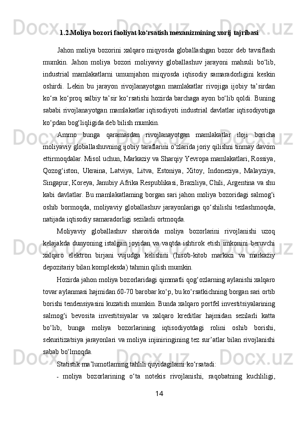            1.2.Moliya bozori faoliyat ko‘rsatish mexanizmining xorij tajribasi
Jahon moliya bozorini xalqaro miqyosda globallashgan  bozor deb tavsiflash
mumkin.   Jahon   moliya   bozori   moliyaviy   globallashuv   jarayoni   mahsuli   bo‘lib,
industrial   mamlakatlarni   umumjahon   miqyosda   iqtisodiy   samaradorligini   keskin
oshirdi.   Lekin   bu   jarayon   rivojlanayotgan   mamlakatlar   rivojiga   ijobiy   ta’sirdan
ko‘ra ko‘proq salbiy ta’sir ko‘rsatishi hozirda barchaga ayon bo‘lib qoldi. Buning
sababi  rivojlanayotgan mamlakatlar  iqtisodiyoti  industrial  davlatlar  iqtisodiyotiga
ko‘pdan bog‘liqligida deb bilish mumkin. 
Ammo   bunga   qaramasdan   rivojlanayotgan   mamlakatlar   iloji   boricha
moliyaviy globallashuvning ijobiy taraflarini o‘zlarida joriy qilishni tinmay davom
ettirmoqdalar. Misol uchun, Markaziy va Sharqiy Yevropa mamlakatlari, Rossiya,
Qozog‘iston,   Ukraina,   Latviya,   Litva,   Estoniya,   Xitoy,   Indoneziya,   Malayziya,
Singapur, Koreya, Janubiy Afrika Respublikasi, Braziliya, Chili, Argentina va shu
kabi davlatlar. Bu mamlakatlaming borgan sari jahon moliya bozoridagi salmog‘i
oshib   bormoqda,   moliyaviy   globallashuv   jarayonlariga   qo‘shilishi   tezlashmoqda,
natijada iqtisodiy samaradorligi sezilarli ortmoqda.
Moliyaviy   globallashuv   sharoitida   moliya   bozorlarini   rivojlanishi   uzoq
kelajakda   dunyoning   istalgan   joyidan   va   vaqtda   ishtirok   etish   imkonini   beruvchi
xalqaro   elektron   birjani   vujudga   kelishini   (hisob-kitob   markazi   va   markaziy
depozitariy bilan kompleksda) tahmin qilish mumkin. 
Hozirda jahon moliya bozorlaridagi qimmatli qog‘ozlarning aylanishi xalqaro
tovar aylanmasi hajmidan 60-70 barobar ko‘p, bu ko‘rsatkichning borgan sari ortib
borishi tendensiyasini kuzatish mumkin. Bunda xalqaro portfel investitsiyalarining
salmog‘i   bevosita   investitsiyalar   va   xalqaro   kreditlar   hajmidan   sezilarli   katta
bo‘lib,   bunga   moliya   bozorlarining   iqtisodiyotdagi   rolini   oshib   borishi,
sekuritizatsiya jarayonlari va moliya injiniringining tez sur’atlar bilan rivojlanishi
sabab bo‘lmoqda.
Statistik ma’lumotlaming tahlili quyidagilami ko‘rsatadi:
- moliya   bozorlarining   o‘ta   notekis   rivojlanishi,   raqobatning   kuchliligi,
14 