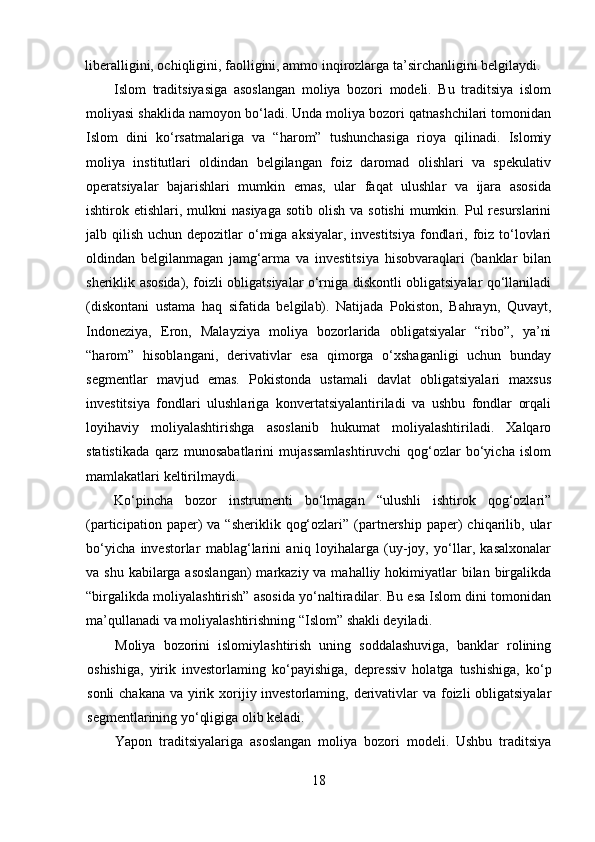 liberalligini, ochiqligini, faolligini, ammo inqirozlarga ta’sirchanligini belgilaydi.
Islom   traditsiyasiga   asoslangan   moliya   bozori   modeli.   Bu   traditsiya   islom
moliyasi shaklida namoyon bo‘ladi. Unda moliya bozori qatnashchilari tomonidan
Islom   dini   ko‘rsatmalariga   va   “harom”   tushunchasiga   rioya   qilinadi.   Islomiy
moliya   institutlari   oldindan   belgilangan   foiz   daromad   olishlari   va   spekulativ
operatsiyalar   bajarishlari   mumkin   emas,   ular   faqat   ulushlar   va   ijara   asosida
ishtirok etishlari,  mulkni   nasiyaga  sotib  olish  va  sotishi   mumkin. Pul  resurslarini
jalb qilish uchun depozitlar  o‘miga  aksiyalar, investitsiya  fondlari, foiz to‘lovlari
oldindan   belgilanmagan   jamg‘arma   va   investitsiya   hisobvaraqlari   (banklar   bilan
sheriklik asosida), foizli obligatsiyalar o‘rniga diskontli obligatsiyalar qo‘llaniladi
(diskontani   ustama   haq   sifatida   belgilab).   Natijada   Pokiston,   Bahrayn,   Quvayt,
Indoneziya,   Eron,   Malayziya   moliya   bozorlarida   obligatsiyalar   “ribo”,   ya’ni
“harom”   hisoblangani,   derivativlar   esa   qimorga   o‘xshaganligi   uchun   bunday
segmentlar   mavjud   emas.   Pokistonda   ustamali   davlat   obligatsiyalari   maxsus
investitsiya   fondlari   ulushlariga   konvertatsiyalantiriladi   va   ushbu   fondlar   orqali
loyihaviy   moliyalashtirishga   asoslanib   hukumat   moliyalashtiriladi.   Xalqaro
statistikada   qarz   munosabatlarini   mujassamlashtiruvchi   qog‘ozlar   bo‘yicha   islom
mamlakatlari keltirilmaydi.
Ko‘pincha   bozor   instrumenti   bo‘lmagan   “ulushli   ishtirok   qog‘ozlari”
(participation  paper)   va  “sheriklik  qog‘ozlari”  (partnership   paper)  chiqarilib,  ular
bo‘yicha   investorlar   mablag‘larini   aniq   loyihalarga   (uy-joy,   yo‘llar,   kasalxonalar
va shu kabilarga asoslangan)  markaziy va mahalliy hokimiyatlar  bilan birgalikda
“birgalikda moliyalashtirish” asosida yo‘naltiradilar. Bu esa Islom dini tomonidan
ma’qullanadi va moliyalashtirishning “Islom” shakli deyiladi.
Moliya   bozorini   islomiylashtirish   uning   soddalashuviga,   banklar   rolining
oshishiga,   yirik   investorlaming   ko‘payishiga,   depressiv   holatga   tushishiga,   ko‘p
sonli  chakana va yirik xorijiy investorlaming, derivativlar  va foizli obligatsiyalar
segmentlarining yo‘qligiga olib keladi.
Yapon   traditsiyalariga   asoslangan   moliya   bozori   modeli.   Ushbu   traditsiya
18 