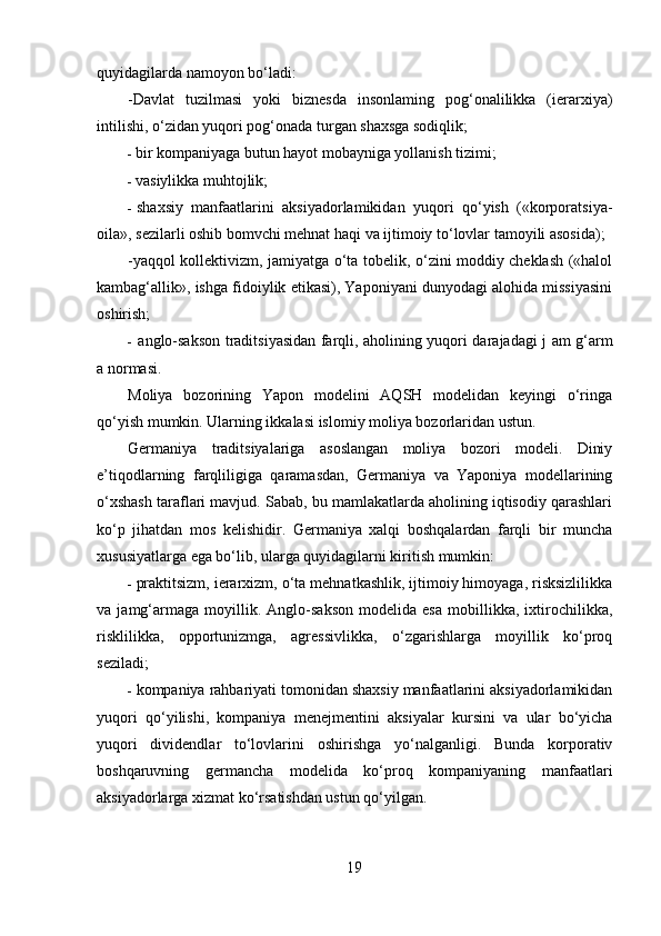 quyidagilarda namoyon bo‘ladi:
-Davlat   tuzilmasi   yoki   biznesda   insonlaming   pog‘onalilikka   (ierarxiya)
intilishi, o‘zidan yuqori pog‘onada turgan shaxsga sodiqlik;
- bir kompaniyaga butun hayot mobayniga yollanish tizimi;
- vasiylikka muhtojlik;
- shaxsiy   manfaatlarini   aksiyadorlamikidan   yuqori   qo‘yish   («korporatsiya-
oila», sezilarli oshib bomvchi mehnat haqi va ijtimoiy to‘lovlar tamoyili asosida);
-yaqqol kollektivizm, jamiyatga o‘ta tobelik, o‘zini moddiy cheklash («halol
kambag‘allik», ishga fidoiylik etikasi), Yaponiyani dunyodagi alohida missiyasini
oshirish;
- anglo-sakson traditsiyasidan farqli, aholining yuqori darajadagi j am g‘arm
a normasi.
Moliya   bozorining   Yapon   modelini   AQSH   modelidan   keyingi   o‘ringa
qo‘yish mumkin. Ularning ikkalasi islomiy moliya bozorlaridan ustun.
Germaniya   traditsiyalariga   asoslangan   moliya   bozori   modeli.   Diniy
e’tiqodlarning   farqliligiga   qaramasdan,   Germaniya   va   Yaponiya   modellarining
o‘xshash taraflari mavjud. Sabab, bu mamlakatlarda aholining iqtisodiy qarashlari
ko‘p   jihatdan   mos   kelishidir.   Germaniya   xalqi   boshqalardan   farqli   bir   muncha
xususiyatlarga ega bo‘lib, ularga quyidagilarni kiritish mumkin:
- praktitsizm, ierarxizm, o‘ta mehnatkashlik, ijtimoiy himoyaga, risksizlilikka
va   jamg‘armaga   moyillik.   Anglo-sakson   modelida   esa   mobillikka,   ixtirochilikka,
risklilikka,   opportunizmga,   agressivlikka,   o‘zgarishlarga   moyillik   ko‘proq
seziladi;  
- kompaniya rahbariyati tomonidan shaxsiy manfaatlarini aksiyadorlamikidan
yuqori   qo‘yilishi,   kompaniya   menejmentini   aksiyalar   kursini   va   ular   bo‘yicha
yuqori   dividendlar   to‘lovlarini   oshirishga   yo‘nalganligi.   Bunda   korporativ
boshqaruvning   germancha   modelida   ko‘proq   kompaniyaning   manfaatlari
aksiyadorlarga xizmat ko‘rsatishdan ustun qo‘yilgan.
19