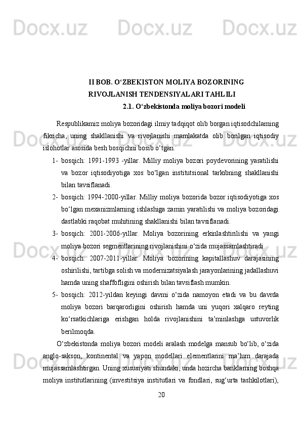 II BOB.  O‘ZBEKISTON MOLIYA BOZORINING 
RIVOJLANISH TENDENSIYALARI TAHLILI
2.1.   O‘zbekistonda moliya bozori modeli
Respublikamiz moliya bozoridagi ilmiy tadqiqot olib borgan iqtisodchilaming
fikricha,   uning   shakllanishi   va   rivojlanishi   mamlakatda   olib   borilgan   iqtisodiy
islohotlar asosida besh bosqichni bosib o‘tgan.
1- bosqich:   1991-1993   -yillar.   Milliy   moliya   bozori   poydevorining   yaratilishi
va   bozor   iqtisodiyotiga   xos   bo‘lgan   institutsional   tarkibning   shakllanishi
bilan tavsiflanadi.
2- bosqich:  1994-2000-yillar. Milliy moliya bozorida bozor iqtisodiyotiga xos
bo‘lgan mexanizmlarning ishlashiga zamin yaratilishi va moliya bozoridagi
dastlabki raqobat muhitining shakllanishi bilan tavsiflanadi.
3- bosqich:   2001-2006-yillar.   Moliya   bozorining   erkinlashtirilishi   va   yangi
moliya bozori segmentlarining rivojlanishini o‘zida mujassamlashtiradi. 
4- bosqich:   2007-2011-yillar.   Moliya   bozorining   kapitallashuv   darajasining
oshirilishi, tartibga solish va modernizatsiyalash jarayonlarining jadallashuvi
hamda uning shaffofligini oshirish bilan tavsiflash mumkin.
5- bosqich:   2012-yildan   keyingi   davmi   o‘zida   namoyon   etadi   va   bu   davrda
moliya   bozori   barqarorligini   oshirish   hamda   uni   yuqori   xalqaro   reyting
ko‘rsatkichlariga   erishgan   holda   rivojlanishini   ta’minlashga   ustuvorlik
berilmoqda.
O‘zbekistonda   moliya   bozori   modeli   aralash   modelga   mansub   bo‘lib,   o‘zida
anglo-sakson,   kontinental   va   yapon   modellari   elementlarini   ma’lum   darajada
mujassamlashtirgan. Uning xususiyati shundaki, unda hozircha banklaming boshqa
moliya   institutlarining   (investitsiya   institutlari   va   fondlari,   sug‘urta   tashkilotlari),
20 