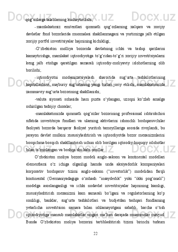 qog‘ozlarga talablarning kuchaytirilishi;    
- mamlakatimiz   emitentlari   qimmatli   qog‘ozlaming   xalqaro   va   xorijiy
davlatlar   fond   bozorlarida   muomalasi   shakllanmagani   va   yurtimizga   jalb   etilgan
xorijiy portfel investitsiyalar hajmining kichikligi;
-O‘zbekiston   molliya   bozorida   davlatning   ichki   va   tashqi   qarzlarini
kamaytirishga,   mamlakat   iqtisodiyotiga   to‘g‘ridan-to‘g‘ri   xorijiy   investitsiyalarni
keng   jalb   etishga   qaratilgan   samarali   iqtisodiy-moliyaviy   islohotlarning   olib
borilishi;
- iqtisodiyotni   modemizatsiyalash   sharoitida   sug‘urta   tashkilotlarining
kapitallashuvi,  majburiy  sug‘urtaning  yangi   turlari  joriy etilishi,  mamlakatimizda
zamonaviy sug‘urta bozorining shakllanishi;
-valuta   siyosati   sohasida   ham   puxta   o‘ylangan,   uzoqni   ko‘zlab   amalga
oshirilgan tadrijiy choralar;
-mamlakatimizda   qimmatli   qog‘ozlar   bozorining   professional   ishtirokchisi
sifatida   investitsiya   fondlari   va   ularning   aktivlarini   ishonchli   boshqaruvchilar
faoliyati   bozorda   barqaror   faoliyat   yuritish   tamoyillariga   asosida   rivojlandi,   bu
jarayon   davlat   mulkini   xususiylashtirish   va   iqtisodiyotda   bozor   mexanizmlarini
bosqichma-bosqich shakllantirish uchun olib borilgan iqtisodiy-huquqiy islohotlar
bilan ta’minlangan va boshqa shu kabi omillar.
O‘zbekiston   moliya   bozori   modeli   anglo-sakson   va   kontinental   modellari
elementlami   o‘z   ichiga   olganligi   hamda   unda   aksiyadorlik   kompaniyalari
korporativ   boshqaruv   tizimi   anglo-sakson   (“investorlik”)   modelidan   farqli
kontinental   (Germaniyadagiga   o‘xshash   “insayderlik”   yoki   “ikki   pog‘onali”)
modelga   asoslanganligi   va   ichki   nodavlat   investitsiyalar   hajmining   kamligi,
xususiylashtirish   mexanizmi   kam   samarali   bo‘lgani   va   regulatorlaming   ko‘p
sonliligi,   banklar,   sug‘urta   tashkilotlari   va   budjetdan   tashqari   fondlaming
yetarlicha   investitsion   samara   bilan   ishlamayotgani   sababli,   barcha   o‘tish
iqtisodiyotiga mansub mamlakatlar singari ma’lum darajada muammolar mavjud.
Bunda   O‘zbekiston   moliya   bozorini   tartiblashtirish   tizimi   birinchi   turkum
22 