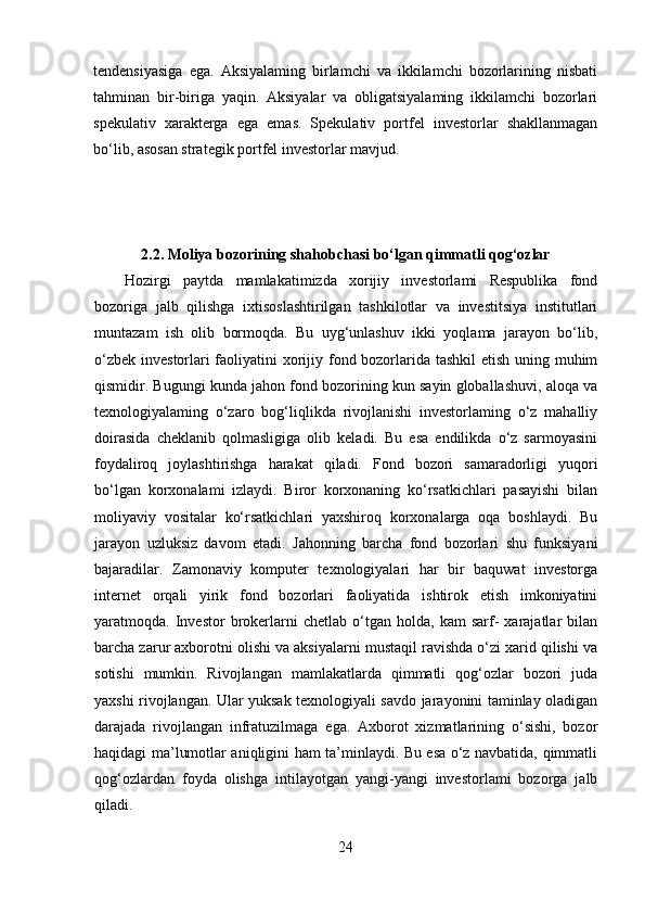 tendensiyasiga   ega.   Aksiyalaming   birlamchi   va   ikkilamchi   bozorlarining   nisbati
tahminan   bir-biriga   yaqin.   Aksiyalar   va   obligatsiyalaming   ikkilamchi   bozorlari
spekulativ   xarakterga   ega   emas.   Spekulativ   portfel   investorlar   shakllanmagan
bo‘lib, asosan strategik portfel investorlar mavjud.
2.2.  Moliya bozorining shahobchasi bo‘lgan qimmatli qog‘ozlar
Hozirgi   paytda   mamlakatimizda   xorijiy   investorlami   Respublika   fond
bozoriga   jalb   qilishga   ixtisoslashtirilgan   tashkilotlar   va   investitsiya   institutlari
muntazam   ish   olib   bormoqda.   Bu   uyg‘unlashuv   ikki   yoqlama   jarayon   bo‘lib,
o‘zbek investorlari  faoliyatini xorijiy fond bozorlarida tashkil  etish uning muhim
qismidir. Bugungi kunda jahon fond bozorining kun sayin globallashuvi, aloqa va
texnologiyalaming   o‘zaro   bog‘liqlikda   rivojlanishi   investorlaming   o‘z   mahalliy
doirasida   cheklanib   qolmasligiga   olib   keladi.   Bu   esa   endilikda   o‘z   sarmoyasini
foydaliroq   joylashtirishga   harakat   qiladi.   Fond   bozori   samaradorligi   yuqori
bo‘lgan   korxonalami   izlaydi.   Biror   korxonaning   ko‘rsatkichlari   pasayishi   bilan
moliyaviy   vositalar   ko‘rsatkichlari   yaxshiroq   korxonalarga   oqa   boshlaydi.   Bu
jarayon   uzluksiz   davom   etadi.   Jahonning   barcha   fond   bozorlari   shu   funksiyani
bajaradilar.   Zamonaviy   komputer   texnologiyalari   har   bir   baquwat   investorga
internet   orqali   yirik   fond   bozorlari   faoliyatida   ishtirok   etish   imkoniyatini
yaratmoqda.  Investor   brokerlarni   chetlab   o‘tgan   holda,  kam   sarf-   xarajatlar   bilan
barcha zarur axborotni olishi va aksiyalarni mustaqil ravishda o‘zi xarid qilishi va
sotishi   mumkin.   Rivojlangan   mamlakatlarda   qimmatli   qog‘ozlar   bozori   juda
yaxshi rivojlangan. Ular yuksak texnologiyali savdo jarayonini taminlay oladigan
darajada   rivojlangan   infratuzilmaga   ega.   Axborot   xizmatlarining   o‘sishi,   bozor
haqidagi ma’lumotlar aniqligini ham ta’minlaydi. Bu esa o‘z navbatida, qimmatli
qog‘ozlardan   foyda   olishga   intilayotgan   yangi-yangi   investorlami   bozorga   jalb
qiladi.
24 