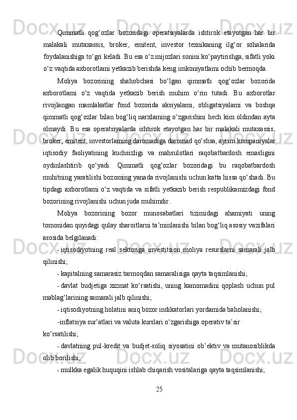 Qimmatli   qog‘ozlar   bozoridagi   operatsiyalarda   ishtirok   etayotgan   har   bir
malakali   mutaxassis,   broker,   emitent,   investor   texnikaning   ilg‘or   sohalarida
foydalanishiga to‘gri keladi. Bu esa o‘z mijozlari sonini ko‘paytirishga, sifatli yoki
o‘z vaqtida axborotlami yetkazib berishda keng imkoniyatlami ochib bermoqda.
Moliya   bozorining   shahobchasi   bo‘lgan   qimmatli   qog‘ozlar   bozorida
axborotlami   o‘z   vaqtida   yetkazib   berish   muhim   o‘rin   tutadi.   Bu   axborotlar
rivojlangan   mamlakatlar   fond   bozorida   aksiyalami,   obligatsiyalami   va   boshqa
qimmatli qog‘ozlar bilan bog‘liq narxlaming o‘zgarishini hech kim oldindan ayta
olmaydi.   Bu   esa   operatsiyalarda   ishtirok   etayotgan   har   bir   malakali   mutaxassis,
broker, emitent, investorlaming daromadiga daromad qo‘shsa, ayrim kompaniyalar
iqtisodiy   faoliyatining   kuchsizligi   va   mahsulotlari   raqobatbardosh   emasligini
oydinlashtirib   qo‘yadi.   Qimmatli   qog‘ozlar   bozoridagi   bu   raqobatbardosh
muhitning yaratilishi bozoming yanada rivojlanishi uchun katta hissa qo‘shadi. Bu
tipdagi  axborotlami  o‘z vaqtida va sifatli  yetkazib  berish  respublikamizdagi  fond
bozorining rivojlanishi uchun juda muhimdir.
Moliya   bozorining   bozor   munosabatlari   tizimidagi   ahamiyati   uning
tomonidan quyidagi qulay sharoitlarni ta’minlanishi bilan bog‘liq asosiy vazifalari
asosida belgilanadi:
- iqtisodiyotning   real   sektoriga   investitsion   moliya   resurslarni   samarali   jalb
qilinishi;
- kapitalning samarasiz tarmoqdan samaralisiga qayta taqsimlanishi;
- davlat   budjetiga   xizmat   ko‘rsatishi,   uning   kamomadini   qoplash   uchun   pul
mablag‘larining samarali jalb qilinishi;
- iqtisodiyotning holatini aniq bozor indikatorlari yordamida baholanishi;
-inflatsiya sur’atlari va valuta kurslari o‘zgarishiga operativ ta’sir
ko‘rsatilishi;
- davlatning  pul-kredit   va   budjet-soliq   siyosatini   ob’ektiv  va   mutanosiblikda
olib borilishi;
- mulkka egalik huquqini ishlab chiqarish vositalariga qayta taqsimlanishi;
25 