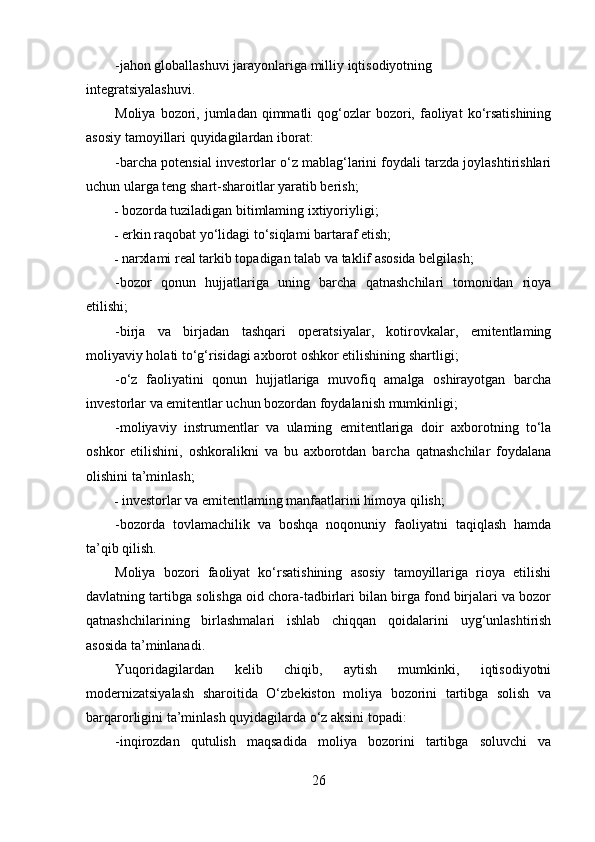 -jahon globallashuvi jarayonlariga milliy iqtisodiyotning
integratsiyalashuvi.
Moliya  bozori,  jumladan  qimmatli   qog‘ozlar   bozori,  faoliyat   ko‘rsatishining
asosiy tamoyillari quyidagilardan iborat:
-barcha potensial investorlar o‘z mablag‘larini foydali tarzda joylashtirishlari
uchun ularga teng shart-sharoitlar yaratib berish;
- bozorda tuziladigan bitimlaming ixtiyoriyligi;
- erkin raqobat yo‘lidagi to‘siqlami bartaraf etish;
- narxlami real tarkib topadigan talab va taklif asosida belgilash;
-bozor   qonun   hujjatlariga   uning   barcha   qatnashchilari   tomonidan   rioya
etilishi;
-birja   va   birjadan   tashqari   operatsiyalar,   kotirovkalar,   emitentlaming
moliyaviy holati to‘g‘risidagi axborot oshkor etilishining shartligi;
-o‘z   faoliyatini   qonun   hujjatlariga   muvofiq   amalga   oshirayotgan   barcha
investorlar va emitentlar uchun bozordan foydalanish mumkinligi;
-moliyaviy   instrumentlar   va   ulaming   emitentlariga   doir   axborotning   to‘la
oshkor   etilishini,   oshkoralikni   va   bu   axborotdan   barcha   qatnashchilar   foydalana
olishini ta’minlash;
- investorlar va emitentlaming manfaatlarini himoya qilish;
-bozorda   tovlamachilik   va   boshqa   noqonuniy   faoliyatni   taqiqlash   hamda
ta’qib qilish.
Moliya   bozori   faoliyat   ko‘rsatishining   asosiy   tamoyillariga   rioya   etilishi
davlatning tartibga solishga oid chora-tadbirlari bilan birga fond birjalari va bozor
qatnashchilarining   birlashmalari   ishlab   chiqqan   qoidalarini   uyg‘unlashtirish
asosida ta’minlanadi.
Yuqoridagilardan   kelib   chiqib,   aytish   mumkinki,   iqtisodiyotni
modernizatsiyalash   sharoitida   O‘zbekiston   moliya   bozorini   tartibga   solish   va
barqarorligini ta’minlash quyidagilarda o‘z aksini topadi:
-inqirozdan   qutulish   maqsadida   moliya   bozorini   tartibga   soluvchi   va
26 