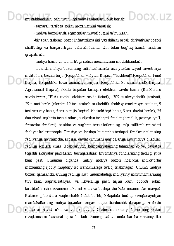 mustahkamligini oshimvchi iqtisodiy islohotlarni olib borish;
- samarali tartibga solish mexanizmini yaratish;
- moliya bozorlarida segmentlar muvofiqligini ta’minlash;
-birjadan tashqari bozor infratuzilmasini yaxshilash orqali derivativlar bozori
shaffofligi   va   barqarorligini   oshirish   hamda   ular   bilan   bog‘liq   tizimli   risklarni
qisqartirish;
- moliya tizimi va uni tartibga solish mexanizmini mustahkamlash.
Hozirda   moliya   bozorining   infratuzilmasida   uch   yuzdan   ziyod   investitsiya
institutlari, beshta birja (Respublika Valyuta Birjasi, “Toshkent” Respublika Fond
Birjasi,   Respublika   tovar-xomashyo   Birjasi,   Respublika   ko‘chmas   mulk   Birjasi,
Agrosanoat   Birjasi),   ikkita   birjadan   tashqari   elektron   savdo   tizimi   (Banklararo
savdo tizimi, “Elsis-savdo”  elektron savdo tizimi), 1309 ta aksiyadorlik jamiyati,
29 tijorat banki (ulardan 12 tasi aralash mulkchilik shakliga asoslangan banklar, 9
tasi xususiy bank, 5 tasi xorijiy kapital ishtirokidagi bank, 3 tasi davlat banki), 25
dan ziyod sug‘urta tashkilotlari, budjetdan tashqari fondlar (bandlik, pensiya, yo‘l,
fermerlar   fondlari),   banklar   va   sug‘urta   tashkilotlarining   ko‘p   millionli   mijozlari
faoliyat   ko‘rsatmoqda.   Pensiya   va   boshqa   budjetdan   tashqari   fondlar   o‘zlarining
faoliyatiga qo‘shimcha, asosan, davlat qimmatli qog‘ozlariga investitsiya qiladilar,
faolligi   sezilarli   emas.   Boshqaruvchi   kompaniyalaming   tahminan   95   %i   davlatga
tegishli   aksiyalar   paketlarini   boshqaradilar.   Investitsiya   fondlarining   faolligi   juda
ham   past.   Umuman   olganda,   milliy   moliya   bozori   hozircha   indikatorlar
mezonining   ijobiy   miqdoriy   ko‘rsatkichlariga   to‘liq   erishmagan.   Chunki   moliya
bozori qatnashchilarining faolligi sust, muomaladagi moliyaviy instrumentlarining
turi   kam,   kapitalizatsiyasi   va   likvidliligi   past,   hajmi   kam,   oboroti   sekin,
tartiblashtirish mexanizmi takomil emas va boshqa shu kabi muammolar mavjud.
Bularning   barchasi   vaqtinchalik   holat   bo‘lib,   kelajakda   boshqa   rivojlanayotgan
mamlakatlarning   moliya   bozorlari   singari   raqobatbardoshlik   darajasiga   erishishi
muqarrar.   Bunda   o‘rta   va   uzoq   muddatda   O‘zbekiston   moliya   bozorining   keskin
rivojlanishini   bashorat   qilsa   bo‘ladi.   Buning   uchun   unda   barcha   imkoniyatlar
27 