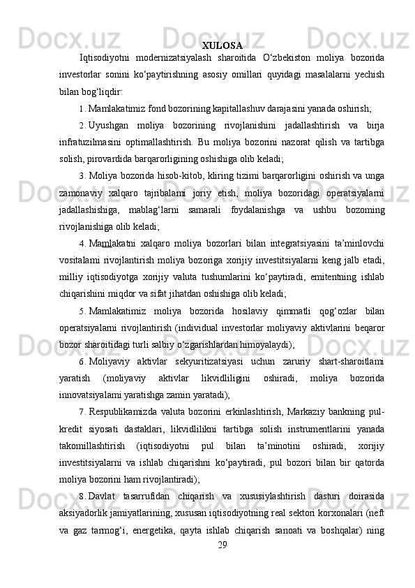 XULOSA 
Iqtisodiyotni   modernizatsiyalash   sharoitida   O‘zbekiston   moliya   bozorida
investorlar   sonini   ko‘paytirishning   asosiy   omillari   quyidagi   masalalarni   yechish
bilan bog‘liqdir:
1. Mamlakatimiz fond bozorining kapitallashuv darajasini yanada oshirish;
2. Uyushgan   moliya   bozorining   rivojlanishini   jadallashtirish   va   birja
infratuzilmasini   optimallashtirish.   Bu   moliya   bozorini   nazorat   qilish   va   tartibga
solish, pirovardida barqarorligining oshishiga olib keladi;
3. Moliya bozorida hisob-kitob, kliring tizimi barqarorligini oshirish va unga
zamonaviy   xalqaro   tajribalami   joriy   etish,   moliya   bozoridagi   operatsiyalarni
jadallashishiga,   mablag‘larni   samarali   foydalanishga   va   ushbu   bozoming
rivojlanishiga olib keladi;
4. Ma ml akatni   xalqaro   moliya   bozorlari   bilan   integratsiyasini   ta’minlovchi
vositalami   rivojlantirish   moliya   bozoriga   xorijiy   investitsiyalarni   keng   jalb   etadi,
milliy   iqtisodiyotga   xorijiy   valuta   tushumlarini   ko‘paytiradi,   emitentning   ishlab
chiqarishini miqdor va sifat jihatdan oshishiga olib keladi;
5. Mamlakatimiz   moliya   bozorida   hosilaviy   qimmatli   qog‘ozlar   bilan
operatsiyalarni   rivojlantirish   (individual   investorlar   moliyaviy   aktivlarini   beqaror
bozor sharoitidagi turli salbiy o‘zgarishlardan himoyalaydi);
6. Moliyaviy   aktivlar   sekyuritizatsiyasi   uchun   zaruriy   shart-sharoitlami
yaratish   (moliyaviy   aktivlar   likvidliligini   oshiradi,   moliya   bozorida
innovatsiyalami yaratishga zamin yaratadi);
7. Respublikamizda   valuta   bozorini   erkinlashtirish,   Markaziy   bankning   pul-
kredit   siyosati   dastaklari,   likvidlilikni   tartibga   solish   instrumentlarini   yanada
takomillashtirish   (iqtisodiyotni   pul   bilan   ta’minotini   oshiradi,   xorijiy
investitsiyalarni   va   ishlab   chiqarishni   ko‘paytiradi,   pul   bozori   bilan   bir   qatorda
moliya bozorini ham rivojlantiradi);
8. Davlat   tasarrufidan   chiqarish   va   xususiylashtirish   dasturi   doirasida
aksiyadorlik jamiyatlarining, xususan iqtisodiyotning real sektori korxonalari (neft
va   gaz   tarmog‘i,   energetika,   qayta   ishlab   chiqarish   sanoati   va   boshqalar)   ning
29