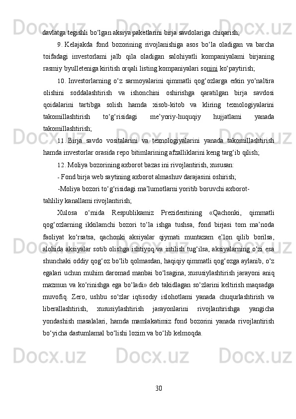 davlatga tegishli bo‘lgan aksiya paketlarini birja savdolariga chiqarish;
9. Kelajakda   fond   bozorining   rivojlanishiga   asos   bo‘la   oladigan   va   barcha
toifadagi   investorlami   jalb   qila   oladigan   salohiyatli   kompaniyalami   birjaning
rasmiy byulleteniga kiritish orqali listing kompaniyalari so nini  ko‘paytirish;
10. Investorlarning   o‘z   sarmoyalarini   qimmatli   qog‘ozlarga   erkin   yo‘naltira
olishini   soddalashtirish   va   ishonchini   oshirishga   qaratilgan   birja   savdosi
qoidalarini   tartibga   solish   hamda   xisob-kitob   va   kliring   texnologiyalarini
takomillashtirish   to‘g‘risidagi   me’yoriy-huquqiy   hujjatlami   yanada
takomillashtirish;
11. Birja   savdo   vositalarini   va   texnologiyalarini   yanada   takomillashtirish
hamda investorlar orasida repo bitimlarining afzalliklarini keng targ‘ib qilish;
12. Moliya bozorining axborot bazas ini rivojlantirish, xususan:
- Fond birja web saytining axborot almashuv darajasini oshirish;
-Moliya bozori to‘g‘risidagi ma’lumotlarni yoritib boruvchi axborot-
tahliliy kanallami rivojlantirish;
Xulosa   o‘rnida   Respublikamiz   Prezidentining   «Qachonki,   qimmatli
qog‘ozlarning   ikkilamchi   bozori   to‘la   ishga   tushsa,   fond   birjasi   tom   ma’noda
faoliyat   ko‘rsatsa,   qachonki   aksiyalar   qiymati   muntazam   e’lon   qilib   borilsa,
alohida aksiyalar  sotib olishga ishtiyoq va intilish tug‘ilsa, aksiyalarning o‘zi esa
shunchaki oddiy qog‘oz bo‘lib qolmasdan, haqiqiy qimmatli qog‘ozga aylanib, o‘z
egalari uchun muhim daromad manbai  bo‘lsagina, xususiylashtirish jarayoni   aniq
mazmun va ko‘rinishga ega bo‘ladi» deb takidlagan so‘zlarini keltirish maqsadga
muvofiq.   Zero,   ushbu   so‘zlar   iqtisodiy   islohotlami   yanada   chuqurlashtirish   va
liberallashtirish,   xususiylashtirish   jarayonlarini   rivojlantirishga   yangicha
yondashish   masalalari,   hamda   mamlakatimiz   fond   bozorini   yanada   rivojlantirish
bo‘yicha dastumlamal bo‘lishi lozim va bo‘lib kelmoqda.
30