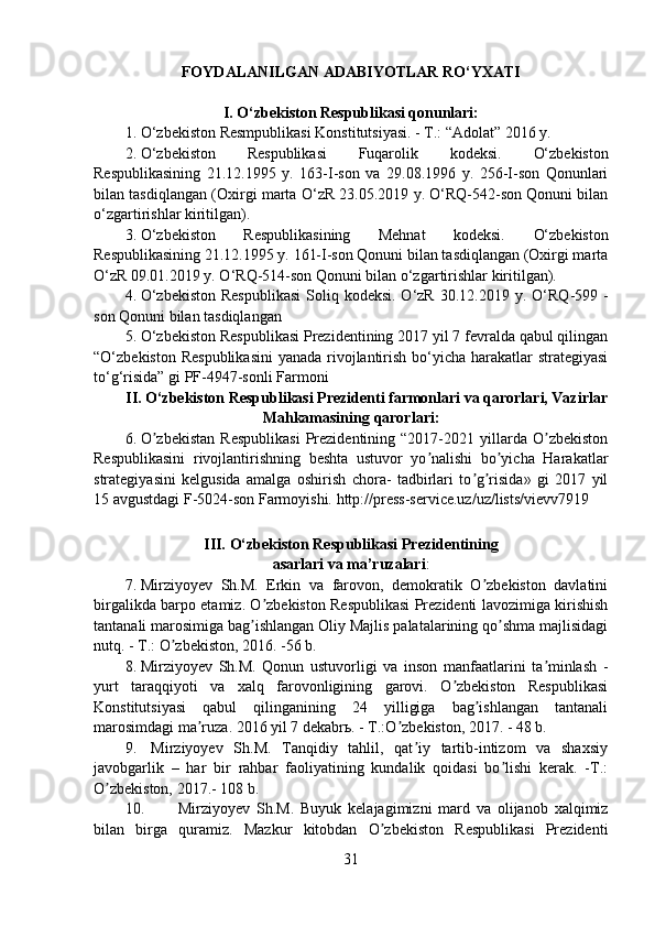 FOYDALANILGAN ADABIYOTLAR RO‘YXATI
I. O‘zbekiston Respublikasi qonunlari:
1. O‘zbekiston Resmpublikasi Konstitutsiyasi. - T.: “Adolat” 2016 y.
2. O‘zbekiston   Respublikasi   Fuqarolik   kodeksi.   O‘zbekiston
Respublikasining   21.12.1995   y.   163-I-son   va   29.08.1996   y.   256-I-son   Qonunlari
bilan tasdiqlangan (Oxirgi marta  O‘zR 23.05.2019 y. O‘RQ-542-son Qonuni bilan
o‘zgartirishlar kiritilgan).
3. O‘zbekiston   Respublikasining   Mehnat   kodeksi.   O‘zbekiston
Respublikasining 21.12.1995 y. 161-I-son Qonuni bilan tasdiqlangan (Oxirgi marta
O‘zR 09.01.2019 y. O‘RQ-514-son Qonuni bilan o‘zgartirishlar kiritilgan).
4. O‘zbekiston  Respublikasi  Soliq kodeksi.  O‘zR 30.12.2019 y. O‘RQ -599   -
son Qonuni bilan tasdiqlangan
5. O‘zbekiston Respublikasi Prezidentining 2017 yil 7 fevralda qabul qilingan
“O‘zbekiston Respublikasini  yanada rivojlantirish bo‘yicha harakatlar strategiyasi
to‘g‘risida” gi PF-4947-sonli Farmoni
II. O‘zbekiston Respublikasi Prezidenti farmonlari va qarorlari, Vazirlar
Mahkamasining   qarorlari:
6. O zbekistan   Respublikasi   Prezidentining   “2017-2021  yillarda  O zbekistonʼ ʼ
Respublikasini   rivojlantirishning   beshta   ustuvor   yo nalishi   bo yicha   Harakatlar	
ʼ ʼ
strategiyasini   kelgusida   amalga   oshirish   chora-   tadbirlari   to g risida»   gi   2017   yil	
ʼ ʼ
15 avgustdagi F-5024-son Farmoyishi. http://press-service.uz/uz/lists/vievv7919
III.  O‘ zbekiston  Respublikasi Prezidentining
asarlari   va ma’ruzalari :
7. Mirziyoyev   Sh.M.   Erkin   va   farovon,   demokratik   O zbekiston   davlatini
ʼ
birgalikda barpo etamiz. O zbekiston Respublikasi Prezidenti lavozimiga kirishish	
ʼ
tantanali marosimiga bag ishlangan Oliy Majlis palatalarining qo shma majlisidagi	
ʼ ʼ
nutq. - T.: O zbekiston, 2016. -56 b.	
ʼ
8. Mirziyoyev   Sh.M.   Qonun   ustuvorligi   va   inson   manfaatlarini   ta minlash   -	
ʼ
yurt   taraqqiyoti   va   xalq   farovonligining   garovi.   O zbekiston   Respublikasi	
ʼ
Konstitutsiyasi   qabul   qilinganining   24   yilligiga   bag ishlangan   tantanali	
ʼ
marosimdagi ma ruza. 2016 yil 7 dekabrь. - T.:O zbekiston, 2017. - 48 b.	
ʼ ʼ
9.   Mirziyoyev   Sh.M.   Tanqidiy   tahlil,   qat iy   tartib-intizom   va   shaxsiy	
ʼ
javobgarlik   –   har   bir   rahbar   faoliyatining   kundalik   qoidasi   bo lishi   kerak.   -T.:	
ʼ
O zbekiston, 2017.- 108 b.	
ʼ
10.   Mirziyoyev   Sh.M.   Buyuk   kelajagimizni   mard   va   olijanob   xalqimiz
bilan   birga   quramiz.   Mazkur   kitobdan   O zbekiston   Respublikasi   Prezidenti	
ʼ
31
