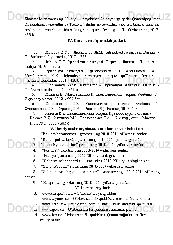 Shavkat Mirziyoevning 2016 yil 1 noyabrdan 24 noyabrga qadar Qoraqalpog istonʼ
Respublikasi, viloyatlar va Toshkent shahri saylovchilari vakillari bilan o tkazilgan	
ʼ
saylovoldi uchrashuvlarida so zlagan nutqlari o rin olgan. -T.: O zbekiston, 2017.-	
ʼ ʼ ʼ
488 b.
IV.  Darslik va o‘quv adabiyotlari :
11. Xodiyev B.Yu., Shodmonov Sh.Sh. Iqtisodiyot nazariyasi. Darslik. -
T.: Barkamol fayz-media, 2017. - 783 bet.
12. Jo‘raev   T.T.   Iqtisodiyot   nazariyasi.   O‘quv   qo‘llanma.   –   T.:   Iqtisod-
moliya, 2019. - 370 b.
13. Iqtisodiyot   nazariyasi.   Egamberdiyev   F.T.,   Abdullayev   S.A.,
Mambetjanov   K.K.   Iqtisodiyot   nazariyasi:   o‘quv   qo‘llanma,_Toshkent:
Tafakkur tomchilari,2021.- 420 b
14. Shodmonov   Sh.Sh.,   Raxmatov   M.   Iqtisodiyot   nazariyasi.   Darslik.   -
T.: “Zamin nashr” 2021. – 856 b.
15. Хожиев Б., Мамбетжанов К. Економическая теория. Учебник. Т.:
Иқтисод- молия, 2019. - 552 бет.
16. Станковская   И.К.   Економическая   теория:   учебник   /
Станковская И.К., Стрелец И.A. – Ростов н/Д: Феникс, 2017.-428.
17. Камаев В.Д. Економическая теория. Краткий курс: учебник / 
Камаев В.Д., Илчиков М.З., Борисовская Т.A. – 7-е изд., стер.- Москва:
КНОРУС, 2020.- 382 с.
V. Davriy nashrlar, statistik to‘plamlar va hisobotlar:
1. “Bank axborotnomasi” gazetasining 2010-2014-yillardagi sonlari 
2. “Bozor , pul va kredit” jurnalining 2010-2014-yillardagi sonlari  
3. “Iqtisodiyot va ta’lim” jurnalining 2010-2014-yillardagi sonlari  
4.   “Ma’rifat” gazetasining 2010-2014-yillardagi sonlari  
5.   “Moliya” jurnalining 2010-2014-yillardagi sonlari  
6.  “Soliq va soliqqa tortish” jurnali ning 2010-2014-yillardagi sonlari
7. “Soliq to‘lovchi” jurnalining 2010-2014-yillardagi sonlari  
8. “Soliqlar   va   bojxona   xabarlari”   gazetasining   2010-2014-yillardagi
sonlari  
9. “Xalq so‘zi” gazetasining 2010-2014-yillardagi sonlari  
VI.Internet saytlari:
10. www.uzreport.com  – O‘zbekiston yangiliklari;
11.   www.ziyonet.uz  – O‘zbekiston Respublikasi elektron kutubxonasi.
12.  www.stat.uz – O‘zbekiston Respublikasi Davlat statistika qo‘mitasi.
13.  www.gov. uz – O‘zbekistan Respublikasi hukumat portali.
14.  www.lex.uz - Uzbekiston Respublikasi Qonun xujjatlari ma lumotlari	
ʼ
       milliy bazasi.
32 