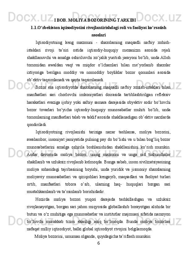 I BOB.  MOLIYA BOZORINING TARKIBI
1.1. O‘zbekiston iqtisodiyotini rivojlantirishdagi roli va faoliyat ko‘rsatish
asoslari
Iqtisodiyotning   keng   mazmuni   -   shaxslaming   maqsadli   nafsiy   xohish-
istaklari   rivoji   ta’siri   ostida   iqtisodiy-huquqiy   mexanizm   asosida   rejali
shakllanuvchi va amalga oshiriluvchi xo‘jalik yuritish jarayoni bo‘lib, unda Alloh
tomonidan   awaldan   vaqt   va   miqdor   o‘lchamlari   bilan   me’yorlanib   shaxslar
ixtiyoriga   berilgan   moddiy   va   nomoddiy   boyliklar   bozor   qonunlari   asosida
ob’ektiv taqsimlanadi va qayta taqsimlanadi.
Bozor   esa   iqtisodiyotda   shaxslarning   maqsadli   nafsiy   xoxish-istaklari   bilan
manfaatlari   sari   chorlovchi   imkoniyatlari   doirasida   tartiblashtirilgan   refleksiv
harakatlari  evaziga  ijobiy yoki  salbiy samara  darajasida  obyektiv sodir  bo‘luvchi
bozor   tovarlari   bo‘yicha   iqtisodiy-huquqiy   munosabatlar   muhiti   bo‘lib,   unda
tomonlaming manfaatlari talab va taklif asosida shakllanadigan ob’ektiv narxlarda
qondiriladi.
Iqtisodiyotning   rivojlanishi   tarixiga   nazar   tashlansa,   moliya   bozorini,
awalambor, insoniyat jamiyatida pulning pay do bo‘lishi va u bilan bog‘liq bozor
munosabatlarini   amalga   oshirila   boshlanishidan   shakllanishini   ko‘rish   mumkin.
Asrlar   davomida   moliya   bozori,   uning   mazmuni   va   unga   oid   tushunchalar
shakllanib va uzluksiz rivojlanib kelmoqda. Bunga sabab, inson sivilizatsiyasining
moliya   sohasidagi   tajribasining   boyishi,   unda   yuridik   va   jismoniy   shaxslaming
moliyaviy   munosabatlari   va   qiziqishlari   kengayib,   maqsadlari   va   faoliyat   turlari
ortib,   manfaatlari   tobora   о ’sib,   ularning   haq-   huquqlari   borgan   sari
mustahkamlanib va ta’minlanib borishidadir.
Hozirda   moliya   bozori   yuqori   darajada   tashkillashgan   va   uzluksiz
rivojlanayotgan, borgan sari jahon miqyosida globallashib borayotgan alohida bir
butun va o‘z muhitiga ega munosabatlar va institutlar majmuasi sifatida namoyon
bo‘luvchi   murakkab   tizim   ekanligi   aniq   bo‘lmoqda.   Bunda   moliya   bozorlari
nafaqat milliy iqtisodiyot, balki global iqtisodiyot rivojini belgilamoqda.
Moliya bozorini, umuman olganda, quyidagicha ta’riflash mumkin:
6 