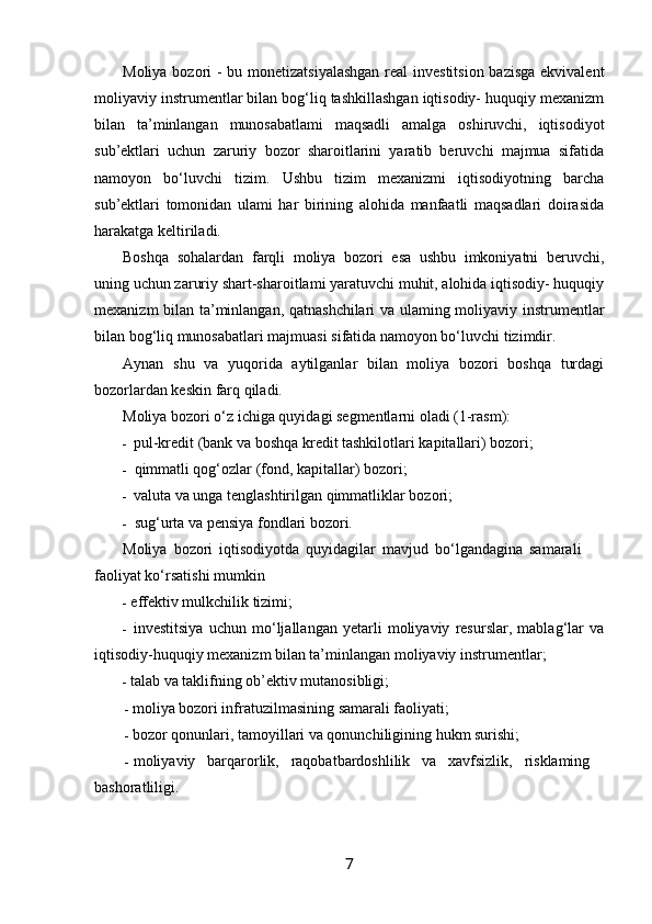 Moliya bozori - bu monetizatsiyalashgan  real investitsion bazisga ekvivalent
moliyaviy instrumentlar bilan bog‘liq tashkillashgan iqtisodiy- huquqiy mexanizm
bilan   ta’minlangan   munosabatlami   maqsadli   amalga   oshiruvchi,   iqtisodiyot
sub’ektlari   uchun   zaruriy   bozor   sharoitlarini   yaratib   beruvchi   majmua   sifatida
namoyon   bo‘luvchi   tizim.   Ushbu   tizim   mexanizmi   iqtisodiyotning   barcha
sub’ektlari   tomonidan   ulami   har   birining   alohida   manfaatli   maqsadlari   doirasida
harakatga keltiriladi.
Boshqa   sohalardan   farqli   moliya   bozori   esa   ushbu   imkoniyatni   beruvchi,
uning uchun zaruriy shart-sharoitlami yaratuvchi muhit, alohida iqtisodiy- huquqiy
mexanizm bilan ta’minlangan, qatnashchilari va ulaming moliyaviy instrumentlar
bilan bog‘liq munosabatlari majmuasi sifatida namoyon bo‘luvchi tizimdir.
Aynan   shu   va   yuqorida   aytilganlar   bilan   moliya   bozori   boshqa   turdagi
bozorlardan keskin farq qiladi.
Moliya bozori o‘z ichiga quyidagi segmentlarni oladi (1-rasm):
- pul-kredit (bank va boshqa kredit tashkilotlari kapitallari) bozori;
- qimmatli qog‘ozlar (fond, kapitallar) bozori;
- valuta va unga tenglashtirilgan qimmatliklar bozori;
- sug‘urta va pensiya fondlari bozori.
Moliya   bozori   iqtisodiyotda   quyidagilar   mavjud   bo‘lgandagina   samarali
faoliyat ko‘rsatishi mumkin
- effektiv mulkchilik tizimi;
- investitsiya   uchun   mo‘ljallangan   yetarli   moliyaviy   resurslar,   mablag‘lar   va
iqtisodiy-huquqiy mexanizm bilan ta’minlangan moliyaviy instrumentlar;
- talab va taklifning ob’ektiv mutanosibligi;
- moliya bozori infratuzilmasining samarali faoliyati;
- bozor qonunlari, tamoyillari va qonunchiligining hukm surishi;
- moliyaviy   barqarorlik,   raqobatbardoshlilik   va   xavfsizlik,   risklaming
bashoratliligi.
7