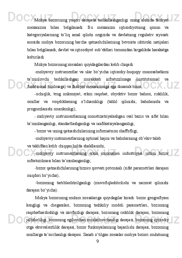 Moliya   bozorining   yuqori   darajada   tashkillashganligi   uning   alohida   faoliyat
mexanizmi   bilan   belgilanadi.   Bu   mexanizm   iqtisodiyotning   qonun   va
kategoriyalarining   to‘liq   amal   qilishi   negizida   va   davlatning   regulativ   siyosati
asosida   moliya   bozorining   barcha   qatnashchilarining   bevosita   ishtiroki   natijalari
bilan belgilanadi, davlat va iqtisodiyot sub’ektlari tomonidan birgalikda harakatga
keltiriladi.
Moliya bozorining xossalari quyidagilardan kelib chiqadi:
-moliyaviy   instrumentlar   va   ular   bo‘yicha   iqtisodiy-huquqiy   munosabatlami
ta’minlovchi   tashkillashgan   murakkab   infratuzilmaga   (institutsional   va
funktsional tuzilmaga) va faoliyat mexanizmiga ega dinamik tizim;
- ochiqlik,   teng   imkoniyat,   erkin   raqobat,   obyektiv   bozor   bahosi,   risklilik,
omillar   va   voqeliklarning   o‘lchamliligi   (tahlil   qilinishi,   baholanishi   va
prognozlanishi mumkinligi);
- moliyaviy   instrumentlaming   monetizatsiyalashgan   real   bazis   va   sifat   bilan
ta’minlanganligi, standartlashganligi va unifikatsiyalanganligi;
- bozor va uning qatnashchilarining informatsion shaffofligi;
-moliyaviy instmmentlarning optimal hajmi va baholarining ob’ekiv talab
va taklifdan kelib chiqqan holda shakllanishi;
-moliyaviy   instrumentlaming   erkin   muomalasi   industriyasi   uchun   bozor
infratuzilmasi bilan ta’minlanganligi;
-bozor qatnashchilarining biznes quvvati potensiali (sifat parametrlari darajasi
miqdori bo‘yicha);
-bozoming   tartiblashtirilganligi   (muvofiqlashtirilishi   va   nazorat   qilinishi
darajasi bo‘yicha).
Moliya bozorining muhim xossalariga quyidagilar kiradi: bozor geografiyasi
kengligi   va   chegaralari,   bozoming   tashkiliy   modeli   parametrlari,   bozoming
raqobatbardoshligi   va   xavfsizligi   darajasi,   bozoming   risklilik   darajasi,   bozoming
jalbdorliligi, bozoming egiluvchan moslashuvchanligi darajasi, bozoming iqtisodiy
otga ekvivalentlilik darajasi, bozor funksiyalarining bajarilishi darajasi, bozoming
omillarga ta’sirchanligi darajasi. Sanab o‘tilgan xossalar moliya bozori muhitining
9 