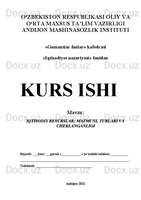 Oʻ ZBEKISTON RESPUBLIKASI OLIY VA
O	
ʻ RTA MAXSUS TA’LIM VAZIRLIGI 
ANDIJON  MASHINASOZLIK  INSTITUTI 
« Gumantiar fanlar » kafedrasi 
«Iqtisodiyot nazariyasi» fanidan 
KURS   ISHI
Mavzu: 
IQTISODIY RESURSLAR: MAZMUNI, TURLARI VA
CHEKLANGANLIGI  
Bajardi: ___kurs ___guruh «____________» yo nalishi talabasi ___________	
ʻ
__________________________________________________________________
Tekshirdi: __________________________________
Andijon-2021 