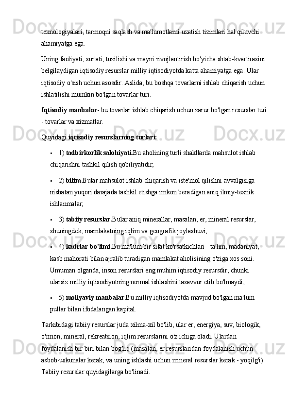 texnologiyalari, tarmoqni saqlash va ma'lumotlarni uzatish tizimlari hal qiluvchi 
ahamiyatga ega. 
Uning faoliyati, sur'ati, tuzilishi va mayni rivojlantirish bo'yicha shtab-kvartirasini 
belgilaydigan iqtisodiy resurslar milliy iqtisodiyotda katta ahamiyatga ega. Ular 
iqtisodiy o'sish uchun asosdir. Aslida, bu boshqa tovarlarni ishlab chiqarish uchun 
ishlatilishi mumkin bo'lgan tovarlar turi. 
Iqtisodiy manbalar - bu tovarlar ishlab chiqarish uchun zarur bo'lgan resurslar turi
- tovarlar va xizmatlar. 
Quyidagi  iqtisodiy resurslarning turlari:  
 1)  tadbirkorlik salohiyati. Bu aholining turli shakllarda mahsulot ishlab 
chiqarishni tashkil qilish qobiliyatidir; 
 2)  bilim. Bular mahsulot ishlab chiqarish va iste'mol qilishni avvalgisiga 
nisbatan yuqori darajada tashkil etishga imkon beradigan aniq ilmiy-texnik 
ishlanmalar; 
 3)  tabiiy resurslar. Bular aniq minerallar, masalan, er, mineral resurslar, 
shuningdek, mamlakatning iqlim va geografik joylashuvi; 
 4)  kadrlar bo'limi. Bu ma'lum bir sifat ko'rsatkichlari - ta'lim, madaniyat, 
kasb mahorati bilan ajralib turadigan mamlakat aholisining o'ziga xos soni. 
Umuman olganda, inson resurslari eng muhim iqtisodiy resursdir, chunki 
ularsiz milliy iqtisodiyotning normal ishlashini tasavvur etib bo'lmaydi; 
 5)  moliyaviy manbalar. Bu milliy iqtisodiyotda mavjud bo'lgan ma'lum 
pullar bilan ifodalangan kapital. 
Tarkibidagi tabiiy resurslar juda xilma-xil bo'lib, ular er, energiya, suv, biologik, 
o'rmon, mineral, rekreatsion, iqlim resurslarini o'z ichiga oladi. Ulardan 
foydalanish bir-biri bilan bog'liq (masalan, er resurslaridan foydalanish uchun 
asbob-uskunalar kerak, va uning ishlashi uchun mineral resurslar kerak - yoqilg'i). 
Tabiiy resurslar quyidagilarga bo'linadi.  