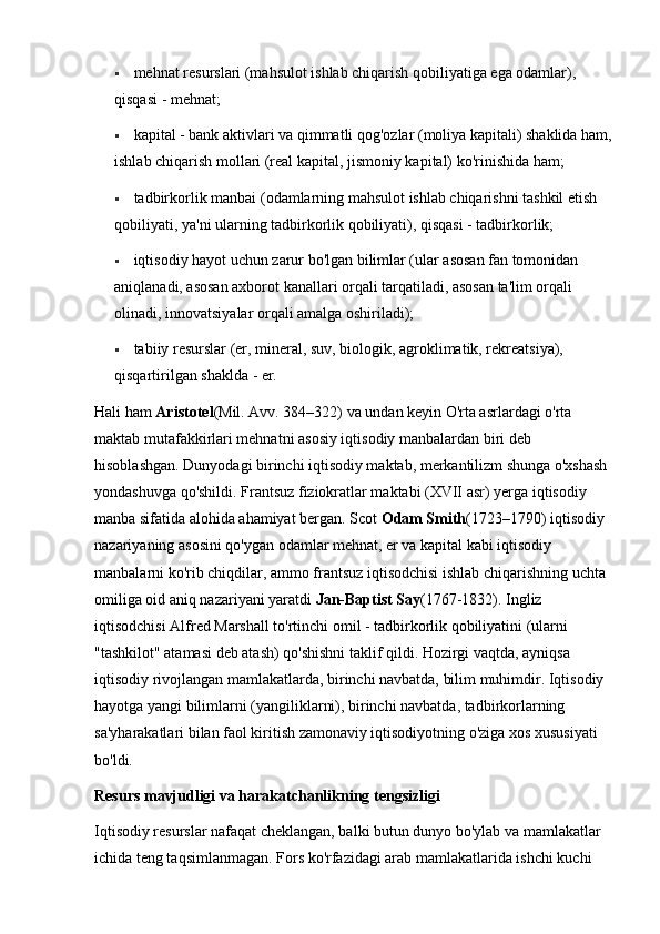  mehnat resurslari (mahsulot ishlab chiqarish qobiliyatiga ega odamlar), 
qisqasi - mehnat; 
 kapital - bank aktivlari va qimmatli qog'ozlar (moliya kapitali) shaklida ham,
ishlab chiqarish mollari (real kapital, jismoniy kapital) ko'rinishida ham; 
 tadbirkorlik manbai (odamlarning mahsulot ishlab chiqarishni tashkil etish 
qobiliyati, ya'ni ularning tadbirkorlik qobiliyati), qisqasi - tadbirkorlik; 
 iqtisodiy hayot uchun zarur bo'lgan bilimlar (ular asosan fan tomonidan 
aniqlanadi, asosan axborot kanallari orqali tarqatiladi, asosan ta'lim orqali 
olinadi, innovatsiyalar orqali amalga oshiriladi); 
 tabiiy resurslar (er, mineral, suv, biologik, agroklimatik, rekreatsiya), 
qisqartirilgan shaklda - er. 
Hali ham  Aristotel (Mil. Avv. 384–322) va undan keyin O'rta asrlardagi o'rta 
maktab mutafakkirlari mehnatni asosiy iqtisodiy manbalardan biri deb 
hisoblashgan. Dunyodagi birinchi iqtisodiy maktab, merkantilizm shunga o'xshash 
yondashuvga qo'shildi. Frantsuz fiziokratlar maktabi (XVII asr) yerga iqtisodiy 
manba sifatida alohida ahamiyat bergan. Scot  Odam Smith (1723–1790) iqtisodiy 
nazariyaning asosini qo'ygan odamlar mehnat, er va kapital kabi iqtisodiy 
manbalarni ko'rib chiqdilar, ammo frantsuz iqtisodchisi ishlab chiqarishning uchta 
omiliga oid aniq nazariyani yaratdi  Jan-Baptist Say (1767-1832). Ingliz 
iqtisodchisi Alfred Marshall to'rtinchi omil - tadbirkorlik qobiliyatini (ularni 
"tashkilot" atamasi deb atash) qo'shishni taklif qildi. Hozirgi vaqtda, ayniqsa 
iqtisodiy rivojlangan mamlakatlarda, birinchi navbatda, bilim muhimdir. Iqtisodiy 
hayotga yangi bilimlarni (yangiliklarni), birinchi navbatda, tadbirkorlarning 
sa'yharakatlari bilan faol kiritish zamonaviy iqtisodiyotning o'ziga xos xususiyati 
bo'ldi. 
Resurs mavjudligi va harakatchanlikning tengsizligi 
Iqtisodiy resurslar nafaqat cheklangan, balki butun dunyo bo'ylab va mamlakatlar 
ichida teng taqsimlanmagan. Fors ko'rfazidagi arab mamlakatlarida ishchi kuchi  